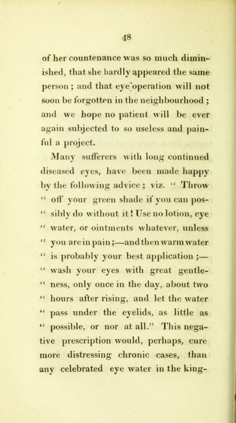 of her countenance was so much dimin- islied, that she hardly appeared the same person ; and that eye'operation will not soon be forgotten in the neighbourhood ; and we hope no patient will be ever again subjected to so useless and pain- ful a project. Many sufferers with long continued diseased eyes, have been made happy by the following advice ; viz. Throw ‘‘ off your green shade if you can pos- sibly do without it! Use no lotion, eye water, or ointments whatever, unless you are in pain —and then warm water is probably your best application ;— wash your eyes with great gentle- ness, only once in the day, about two ‘‘ hours after rising, and let the water pass under the eyelids, as little as possible, or nor at all.^’ This nega- tive prescription would, perhaps, cure more distressing chronic cases, than any celebrated eye water in the king-