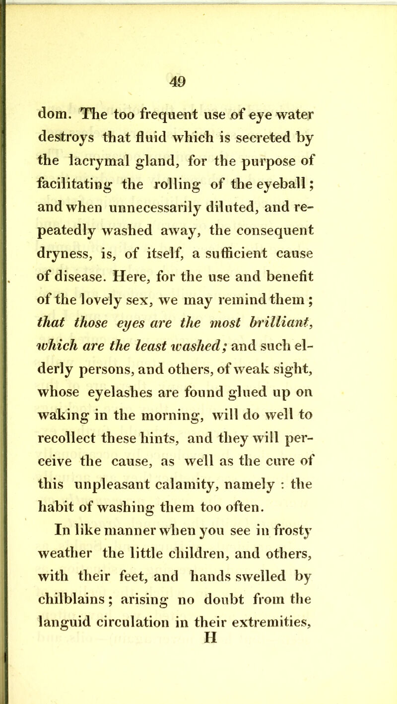 dom. The too frequent use of eye water destroys that fluid which is secreted by the lacrymal gland, for the purpose of facilitating the rolling of the eyeball; and when unnecessarily diluted, and re- peatedly washed away, the consequent dryness, is, of itself, a sufficient cause of disease. Here, for the use and benefit of the lovely sex, we may remind them ; that those eyes are the most brilliant, which are the least washed; and such el- derly persons, and others, of weak sight, whose eyelashes are found glued up on waking in the morning, will do well to recollect these hints, and they will per- ceive the cause, as well as the cure of this unpleasant calamity, namely : the habit of washing them too often. In like manner when you see in frosty weather the little children, and others, with their feet, and hands swelled by chilblains; arising no doubt from the languid circulation in their extremities, H