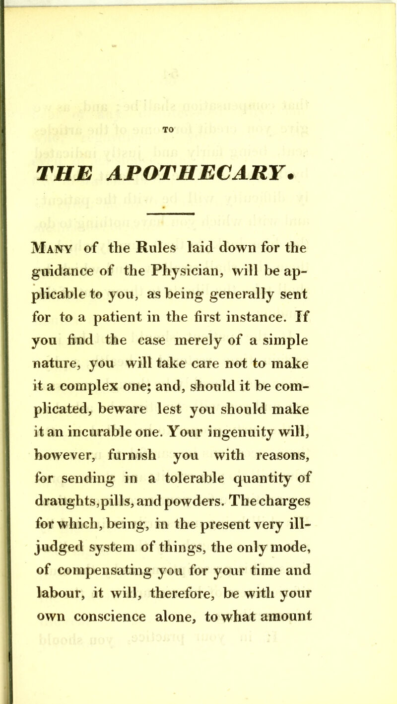 TO THE APOTHECARY* Many of the Rules laid down for the guidance of the Physician, will be ap- plicable to you, as being generally sent for to a patient in the first instance. If you find the case merely of a simple nature, you will take care not to make it a complex one; and, should it be com- plicated, beware lest you should make it an incurable one. Your ingenuity will, however, furnish you with reasons, for sending in a tolerable quantity of draughts,pills, and powders. The charges for which, being, in the present very ill- judged system of things, the only mode, of compensating you for your time and labour, it will, therefore, be with your own conscience alone, to what amount