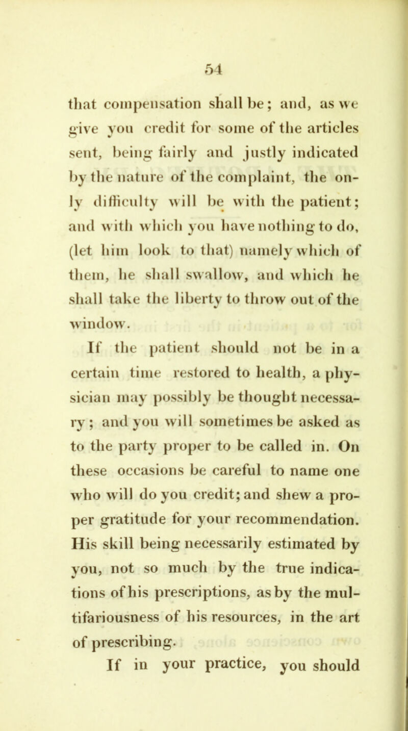 tliat compensation shall be; ami, as we give yon credit for some of tlie articles sent, being fairly and Justly indicated by the nature of the complaint, the on- ly difhculty will be with the patient; and with which you have nothing to do, (let him look to that) namely which of them, he shall swallow, and which he shall take the liberty to throw out of the window. If the patient should not be in a certain time restored to health, a phy- sician may possibly be thought necessa- ry ; and you will sometimes be asked as to the party proper to be called in. On these occasions be careful to name one who will do you credit; and shew a pro- per gratitude for your recommendation. H is skill being necessarily estimated by you, not so much by the true indica- tions of his prescriptions, as by the mul- tifariousness of his resources, in the art of prescribing. If in your practice, you should