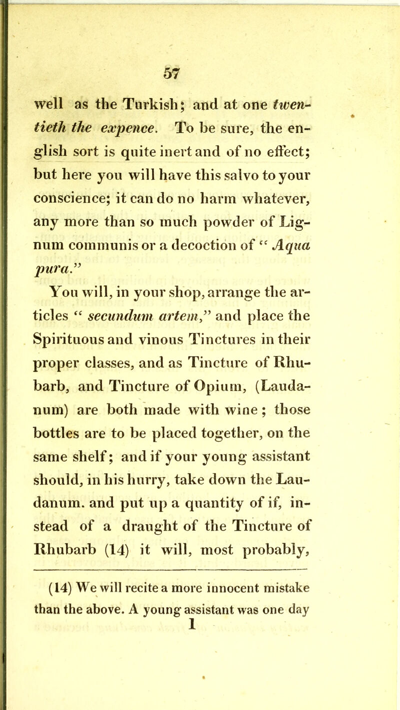 well as the Turkish; and at one twen-- tieth the expence. To be sure, the en- glish sort is quite inert and of no effect; but here you will have this salvo to your conscience; it can do no harm whatever, any more than so much powder of Lig- num communis or a decoction of Aqua puraJ^ You will, in your shop, arrange the ar- ticles secundum artemj^^ and place the Spirituous and vinous Tinctures in their proper classes, and as Tincture of Rhu- barb, and Tincture of Opium, (Lauda- num) are both made with wine ; those bottles are to be placed together, on the same shelf; and if your young assistant should, in his hurry, take down the Lau- danum. and put up a quantity of if, in- stead of a draught of the Tincture of Rhubarb (14) it will, most probably, (14) We will recite a more innocent mistake than the above. A young assistant was one day 1