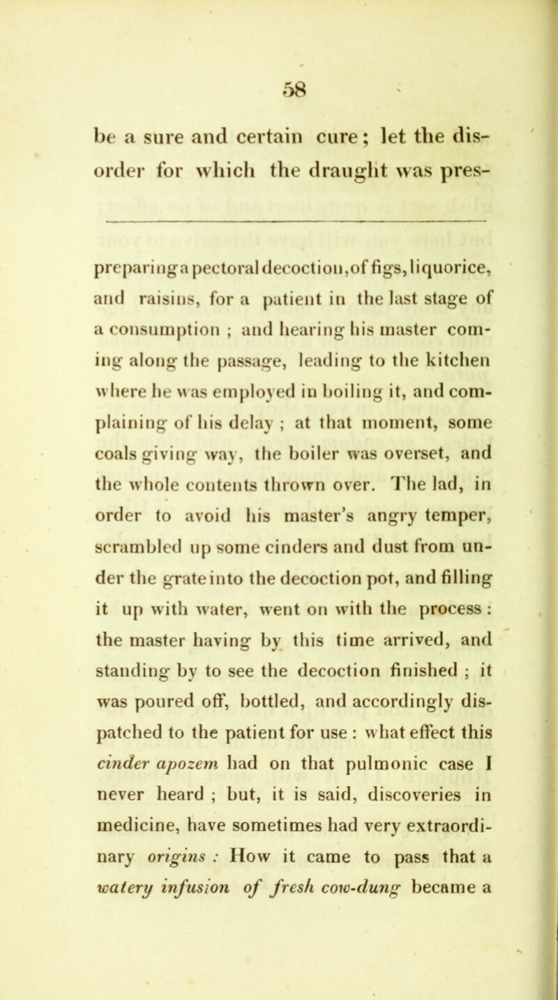 r>8 be a sure and certain cure; let the dis- order for which the draught was pres- preparinga pectoral decoction,of figs, liquorice, and raisins, for a patient in the last stage of a consumption ; and hearing his master com- ing along the passage, leading to the kitchen where he was employed in boiling it, and com- plaining of his delay ; at that moment, some coals giving way, the boiler was overset, and the w hole contents thrown over. The lad, in order to avoid his master’s angry temper, scrambled up some cinders and dust from un- der the grate into the decoction pot, and filling it up with water, went on with the process : the master having by^ this time arrived, and standing by to see the decoction finished ; it was poured off, bottled, and accordingly dis- patched to the patient for use : what effect this cinder apozem had on that pulmonic case I never heard ; but, it is said, discoveries in medicine, have sometimes had very extraordi- nary origins : How it came to pass that a watery infusion of fresh cow-dung became a