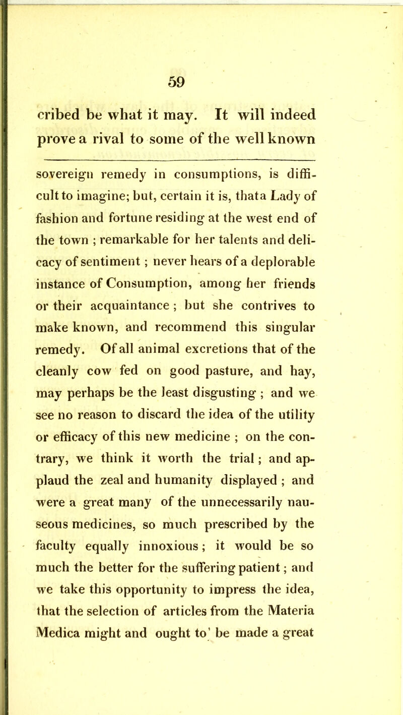 cribed be what it may. It will indeed prove a rival to some of the well known sovereign remedy in consumptions, is diffi- cult to imagine; but, certain it is, thata Lady of fashion and fortune residing at the west end of the town ; remarkable for her talents and deli- cacy of sentiment; never hears of a deplorable instance of Consumption, among her friends or their acquaintance ; but she contrives to make known, and recommend this singular remedy. Of all animal excretions that of the cleanly cow fed on good pasture, and hay, may perhaps be the least disgusting ; and we see no reason to discard the idea of the utility or efficacy of this new medicine ; on the con- trary, we think it worth the trial; and ap- plaud the zeal and humanity displayed ; and were a great many of the unnecessarily nau- seous medicines, so ihuch prescribed by the faculty equally innoxious; it would be so much the better for the suffering patient; and we take this opportunity to impress the idea, that the selection of articles from the Materia Medica might and ought to’ be made a great