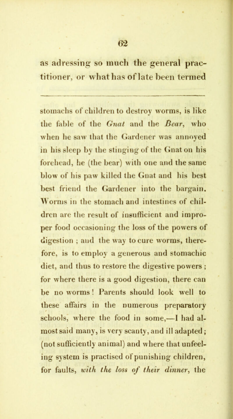 as adressine: so nuicli the general prac- titioner, or what has of late been termed stoinaclis of cliildren to destroy worms, is like the fahle of the Gnat and the Bear, who when lie saw tliat the Gardener was annoyed in his sleep by the stinging* of the (inaton his forehead, he (the bear) with one and the same blow of his paw killed the Cinat and his best best friend the (jlardener into the bargain. orms in the stomach and intestines of chil- dren are the result of insufficient and impro- per food occasioning the loss of the powers of digestion ; and the way to cure worms, there- fore, is to employ a generous and stomachic diet, and thus to restore the digestive powers ; for where there is a good digestion, there can be no worms! Parents should look well to these affairs in the numerous preparatory schools^ where the food in some,—I had al- most said many, is very scanty, and ill adapted; (not sufficiently animal) and where that unfeel- ing system is practised of punishing children, for faults, with the loss of their dinner, the