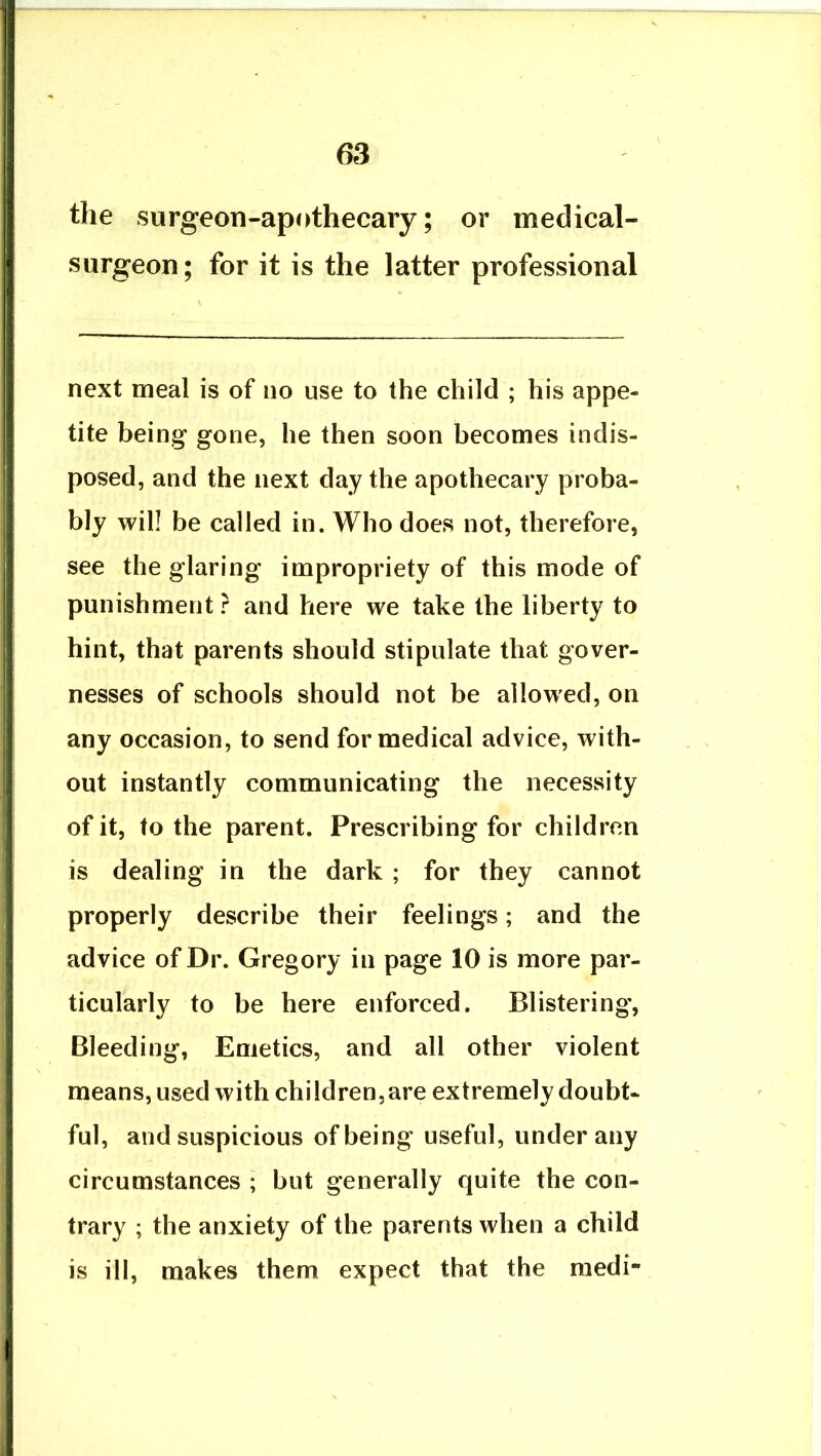 the surgeon-apothecary; or medical- surgeon; for it is the latter professional next meal is of no use to the child ; his appe- tite being gone, he then soon becomes indis- posed, and the next day the apothecary proba- bly will be called in. Who does not, therefore, see the glaring impropriety of this mode of punishment r and here we take the liberty to hint, that parents should stipulate that gover- nesses of schools should not be allowed, on any occasion, to send for medical advice, with- out instantly communicating the necessity of it, to the parent. Prescribing for children is dealing in the dark ; for they cannot properly describe their feelings; and the advice of Dr. Gregory in page 10 is more par- ticularly to be here enforced. Blistering’, Bleeding, Emetics, and all other violent means, used with children,are extremely doubt- ful, and suspicious of being useful, under any circumstances ; but generally quite the con- trary ; the anxiety of the parents when a child is ill, makes them expect that the raedi-