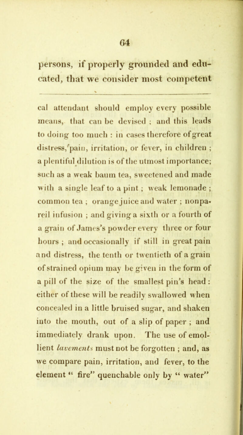 persons, if properly groiindecl and edu- cated, that we consider most competent > cal attendant should employ every possible means,, that can he devised ; and this leads to doing- too much : in cases therefore of great distress,'pain, irritation, or fever, in children ; a plentiful dilution is of the utmost importance; such as a weak haum tea, sweetened and made with a single leaf to a pint ; weak lemonade ; common tea ; orange juice and water ; nonpa- reil infusion ; and givinga sixth or a fourth of a grain of James’s powder every three or four hours; and occasionally if still in great pain and distress, the tenth or twentieth of a grain of strained opium may he given in the form of a pill of the size of the smallest pin’s head : either of these will be readily swallow'ed when concealed in a little bruised sugar, and shaken into the mouth, out of a slip of paper ; and immediately drank upon. The use of emol- lient lavements must not be forgotten ; and, as we compare pain, irritation, and fever, to the element “ fire” quenchable only by “ water”