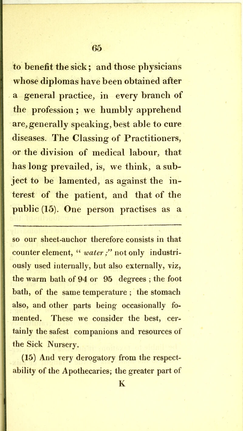 to benefit the sick; and those physicians whose diplomas have been obtained after a general practice, in every branch of the profession ; we humbly apprehend are,generally speaking, best able to cure diseases. The Classing of Practitioners, or the division of medical labour, that has long prevailed, is, we think, a sub- ject to be lamented, as against the in- terest of the patient, and that of the public (15). One person practises as a so our sbeet-auchor therefore consists in that counter element, ‘‘ water ” not only industri- ously used internally, but also externally, viz, the warm bath of 94 or 95 degrees ; the foot bath, of the same temperature ; the stomach also, and other parts being occasionally fo- mented. These we consider the best, cer- tainly the safest companions and resources of the Sick Nursery. (15) And very derogatory from the respect- ability of the Apothecaries; the greater part of K