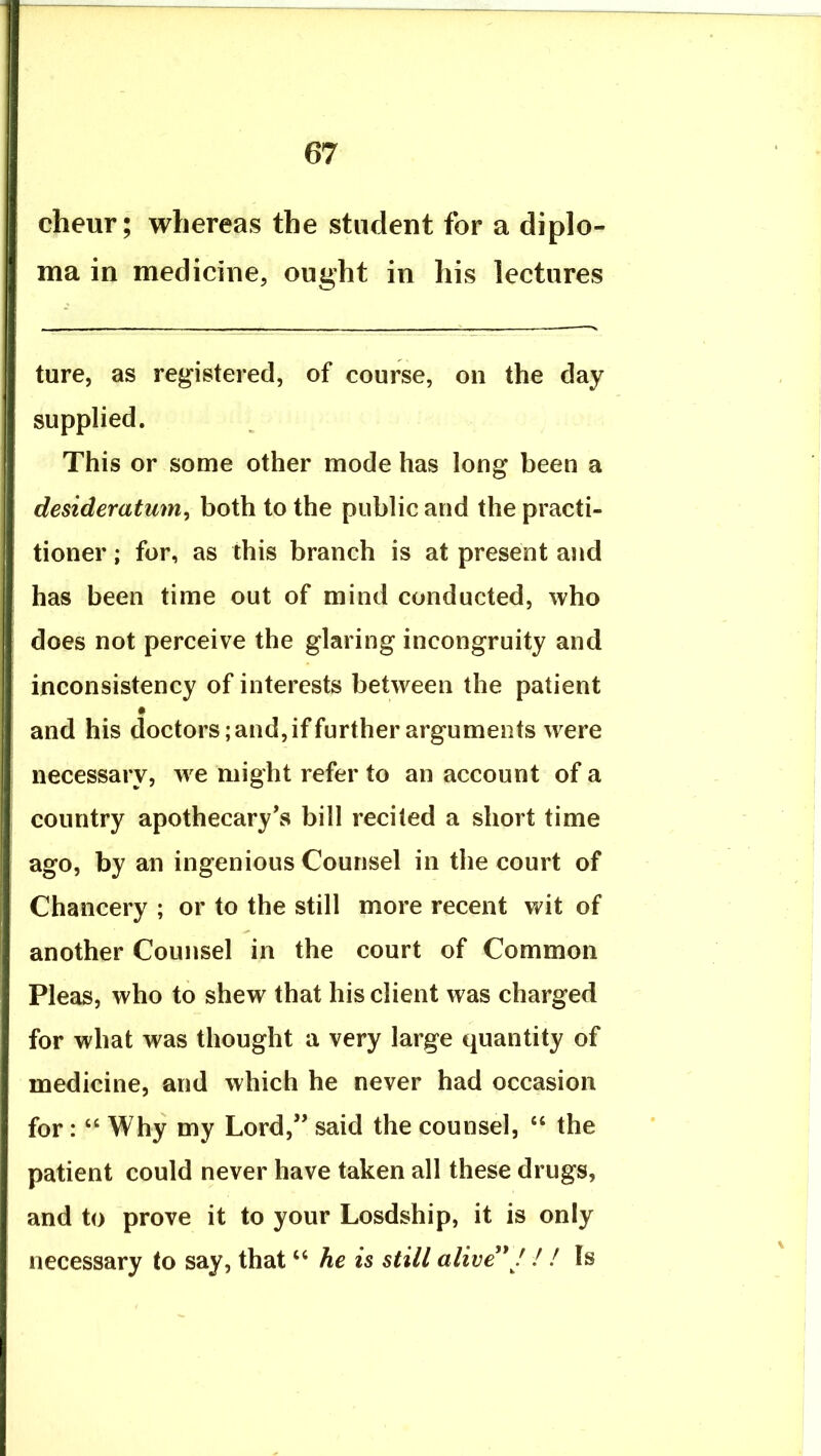 cheur; whereas the student for a diplo- ma in medicine, ought in his lectures ture, as registered, of course, on the day supplied. This or some other mode has long been a desideratum^ both to the public and the practi- tioner ; for, as this branch is at present and has been time out of mind conducted, who does not perceive the glaring incongruity and inconsistency of interests between the patient and his doctors; and, if further arguments were necessary, we might refer to an account of a country apothecary’s bill recited a short time ago, by an ingenious Counsel in the court of Chancery ; or to the still more recent wit of another Counsel in the court of Common Pleas, who to shew that his client was charged for what was thought a very large quantity of medicine, and which he never had occasion for: “ Why my Lord,” said the counsel, “ the patient could never have taken all these drugs, and to prove it to your Losdship, it is only necessary to say, that ‘‘ he is still alive'* f / ! Is