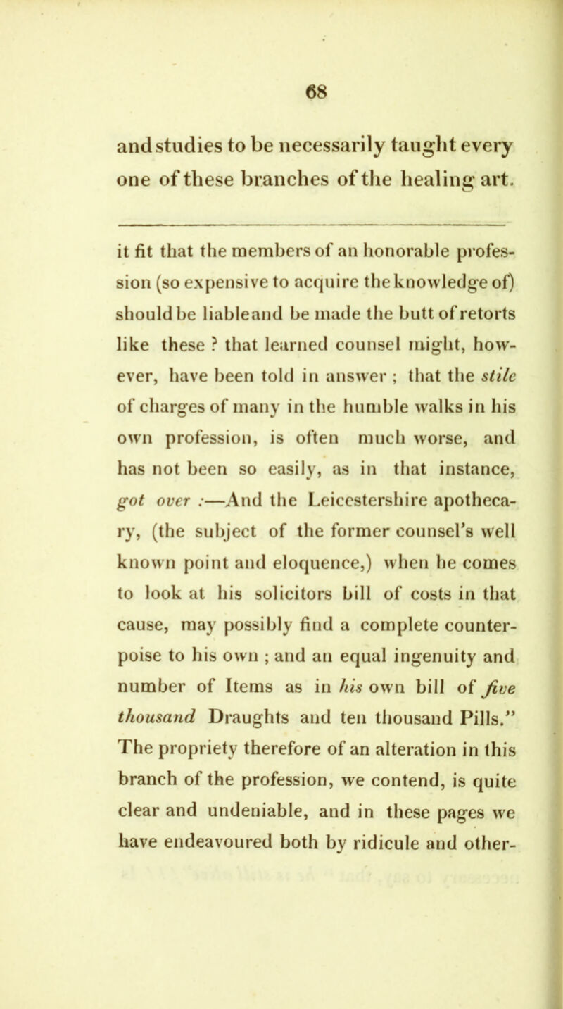 (58 and studies to be necessarily taught e\evy one of these branches of tlie healing art. it fit that the members of an honorable profes- sion (so expensive to acquire the knowledge of) should be liableand be made the butt of retorts like these ? that learned counsel might, how- ever, have been told in answer ; that the stile of charges of many in the humble walks in his own profession, is often much worse, and has not been so easily, as in that instance, got over :—And the Leicestershire apotheca- ry, (the subject of the former counsefs well known point and eloquence,) when he comes to look at his solicitors bill of costs in that cause, may possibly find a complete counter- poise to his own ; and an equal ingenuity and number of Items as in his own bill of Jive thousand Draughts and ten thousand Pills.'* The propriety therefore of an alteration in this branch of the profession, we contend, is quite clear and undeniable, and in these pages we have endeavoured both by ridicule and other-