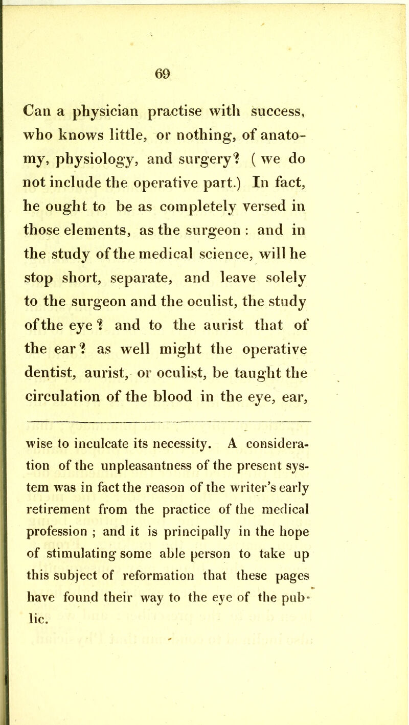 Can a physician practise witli success, who knows little, or nothing, of anato- my, physiology, and surgery? ( we do not include the operative part.) In fact, he ought to be as completely versed in those elements, as the surgeon : and in the study of the medical science, will he stop short, separate, and leave solely to the surgeon and the oculist, the study of the eye? and to the aurist that of the ear? as well might the operative dentist, aurist, or oculist, be taught the circulation of the blood in the eye, ear, wise to inculcate its necessity. A considera- tion of the unpleasantness of the present sys- tem was in fact the reason of the writer’s early retirement from the practice of the medical profession ; and it is principally in the hope of stimulating some able person to take up this subject of reformation that these pages have found their way to the eye of the pub- lic.