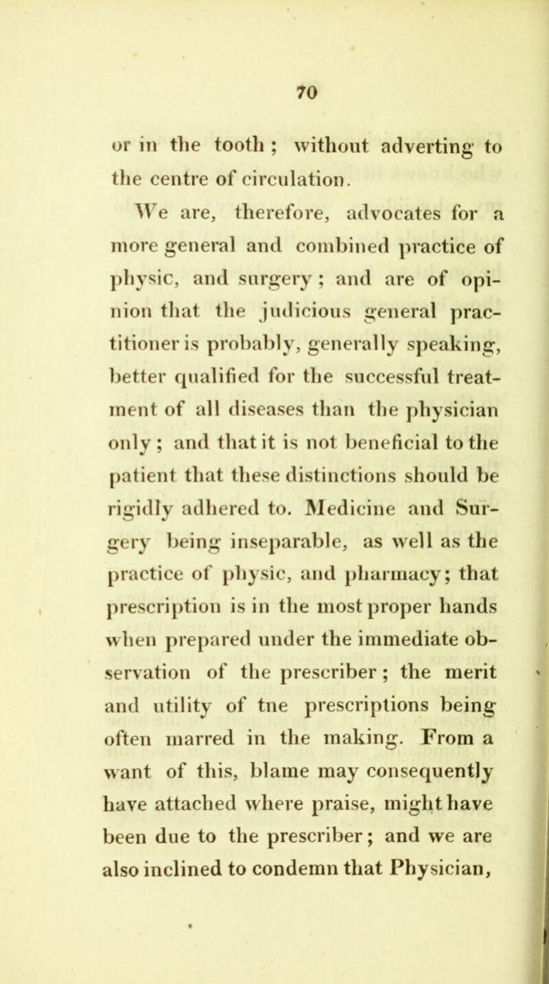 or in tlie tooth ; without adverting to the centre of circulation. AVe are, therefore, advocates for a more general and combined practice of physic, and surgery ; and are of opi- nion that the judicious general prac- titioner is probably, generally speaking, better qualified for the successful treat- ment of all diseases than the physician only; and that it is not beneficial totlie patient that these distinctions should be rigidly adhered to. Medicine and Sur- gery being inseparable, as well as the practice of physic, and pharmacy; that prescription is in the most proper hands when prepared under the immediate ob- servation of the prescriber ; the merit and utility of tne prescriptions being often marred in the making. From a want of this, blame may consequently have attached where praise, might have been due to the prescriber; and we are also inclined to condemn that Physician,