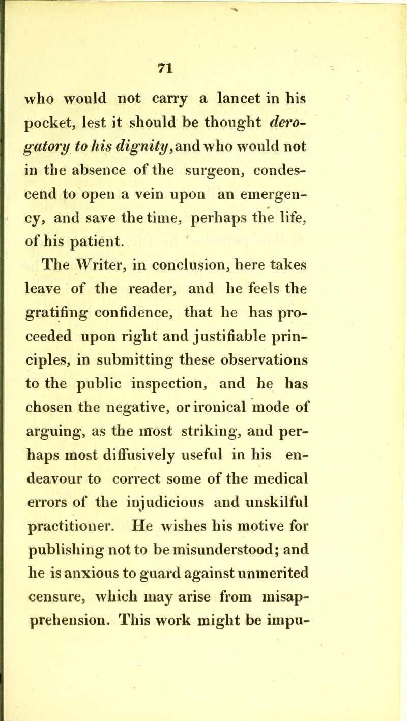 who would not carry a lancet in his pocket, lest it should be thought dero- gatory to his dignitywho would not in the absence of the surgeon, condes- cend to open a vein upon an emergen- ' cy, and save the time, perhaps the life, of his patient. The Writer, in conclusion, here takes leave of the reader, and he feels the gratifing confidence, that he has pro- ceeded upon right and justifiable prin- ciples, in submitting these observations to the public inspection, and he has chosen the negative, or ironical mode of arguing, as the most striking, and per- haps most diffusively useful in his en- deavour to correct some of the medical errors of the injudicious and unskilful practitioner. He wishes his motive for publishing not to be misunderstood; and he is anxious to guard against unmerited censure, which may arise from misap- prehension. This work might be impu-