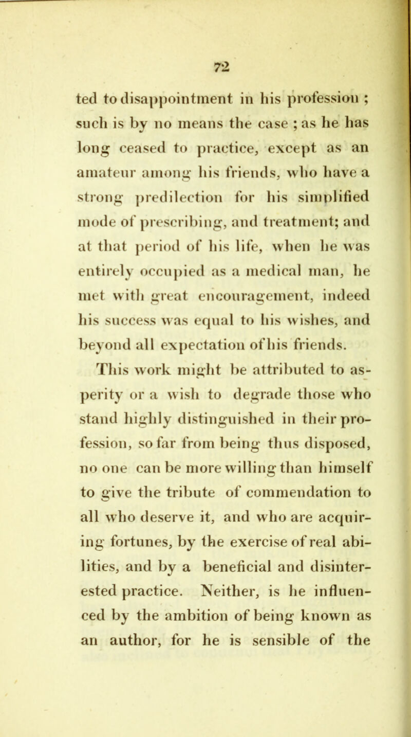 ted to disappointment in his profession ; such is by no means the case ; as lie lias long ceased to practice, except as an amateur among his friends, who have a strong iiredilection for his simplified inode of jirescribing, and treatment; and at that period of his life, when he was entirely occupied as a medical man, he met with great encouragement, indeed his success was equal to his wishes, and beyond all expectation of his friends. This work might be attributed to as- perity or a wish to degrade those who stand highly distinguished in their pro- fession, so far from being thus disposed, no one can be more willing than himself to give the tribute of commendation to all who deserve it, and who are acquir- ing fortunes, by the exercise of real abi- lities, and by a beneficial and disinter- ested practice. Neither, is he influen- ced by the ambition of being known as an author, for he is sensible of the