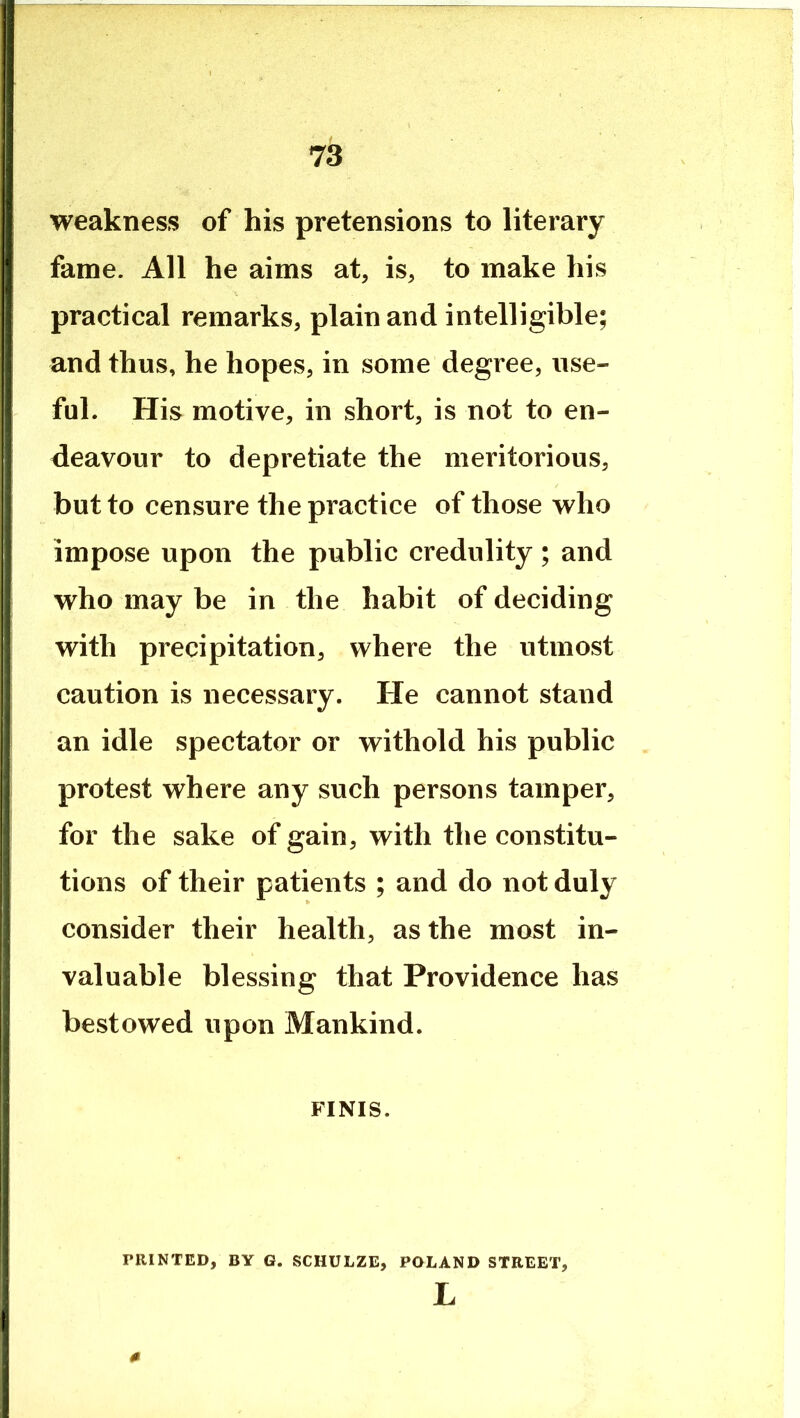 weakness of his pretensions to literary fame. All he aims at, is, to make his practical remarks, plain and intelligible; and thus, he hopes, in some degree, use- ful. His motive, in short, is not to en- deavour to depretiate the meritorious, but to censure the practice of those who impose upon the public credulity; and who may be in the habit of deciding with precipitation, where the utmost caution is necessary. He cannot stand an idle spectator or withold his public protest where any such persons tamper, for the sake of gain, with the constitu- tions of their patients ; and do not duly consider their health, as the most in- valuable blessing that Providence has bestowed upon Mankind. FINIS. PRINTED, BY G. SCHULZE, POLAND STREET, L 0