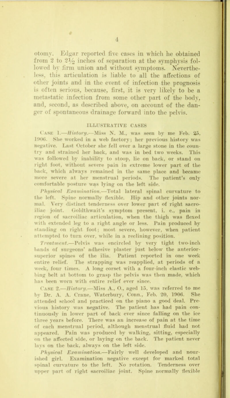 <4omy. Kd^ar reported tive cases in which lie obtained from to 2^0 indies of separation at the symphysis fol- lowed by Jinn union and without symptoms. Neverthe- less. this articulation is liable to all the alfections of other joints and in the event of infection the ])rognosis is often serious, because, first, it is very likely to be a metastatic infection from some other ])art of the body, and, second, as described above, on account of the dan- of spontaneous draina«ie forward into the pelvis. ILLUSTKATlVIv C.VSES Cask 1.—History.—Miss X. M., was si*en by me Fob. Iboo. She worked in a web factory; lier previous hi.story was intuitive. Last OctolKW she fell over a larjje stone in the coun- try and .strained her back, and was in bed two weeks. This was followed by inability to .stoop, lie on back, or stand on rij,dit foot, without .severe pain in extreme lower part of the back, which always remained in the same place and became more severe at her menstrual periods, Tiie patient’s only comfortable ])osture was lying on the left side. Hhysicnl h'xfimitiation.—Total lateral spinal curvature to the left. Spine normally flexible. Hip and other joints nor- mal. Very distinct tenderness over tower j>art of right sacro- iliac j«dnt. (ioldthwait’s symptom present, i. e., pain in r<*gion of sacroiliac articulation, when the thigh was flexed with extended leg to a right angle or less. Pain produced by standing on right foot; most .severe, however, when patient attemi)ted to turn over, while in a reclining position. Trrntmcnt.—Pelvis was encirchsl by very tight two-inch bands of surgeons’ adhesive plaster just below the anterior- superior spines of the ilia. Patient reported in one week entire relief. The strapf)ing was reapplied, at ])eriods of a week, four times. A long corset with a four-inch ela.stic web- bing lx*lt at l>ottom to grasp the pelvis was then made, which has l)oen worn with entire relief ever since. Ca.se 2.— nistory.—Miss A., O,, aged L5, was referred to me by Dr. A. A. Crane, Waterbury, Conn., Feb. 20, 1000, She attended school and practiced on the piano a good deal. Pre- vious history was negative. The patient has had pain con- tinuously in lower part of back ever since falling on the ice three years before. There was an increase of pain at the time of each menstrual period, although menstrual fluid had not appeared. Pain was produced by walking, sitting, especially on the affected side, or laying on the back. The patient never lays on the back, always on the left side. Physical Examination.—Fairly well developed and nour- ished girl. Examination negative except for markefl total spinal curvature to the left, Xo rotation. Tenderness over upper part of right sacroiliac joint. Spine normally flexible