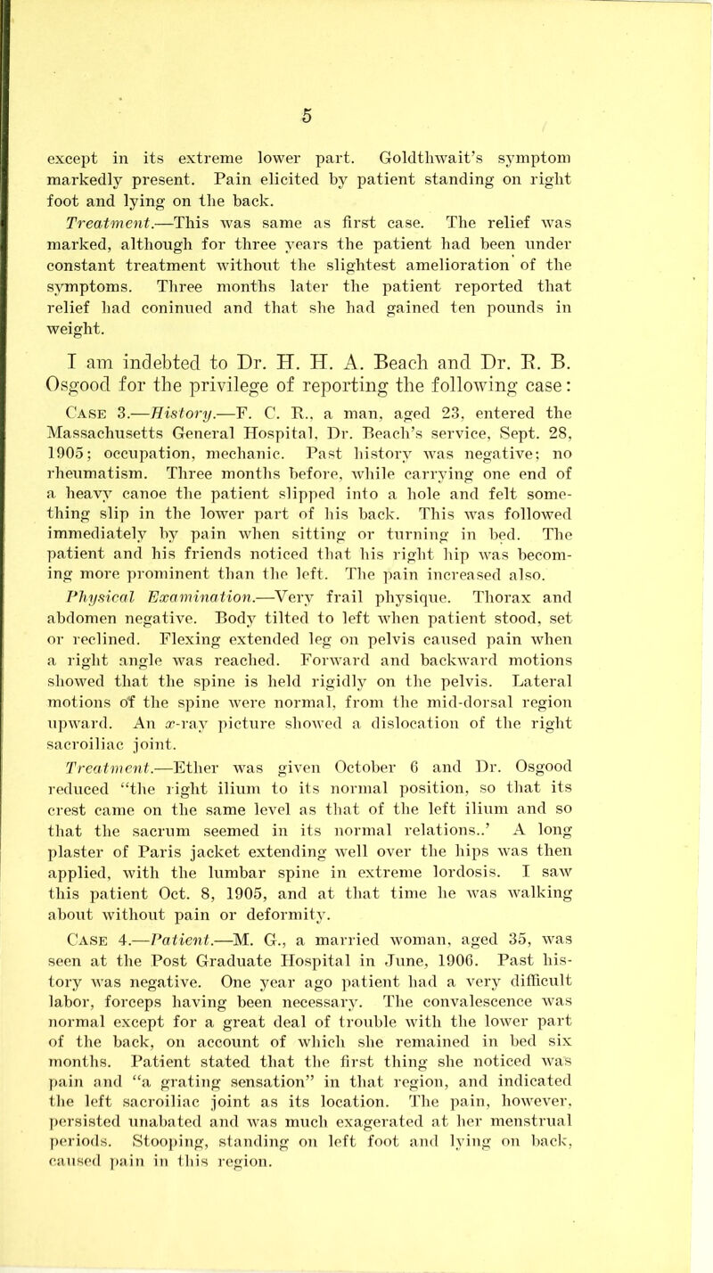 except in its extreme lower part. Goldtliwait’s symptom markedly present. Pain elicited by patient standing on right foot and lying on the back. Treatment.—This was same as first case. The relief was marked, although for three years the patient had been under constant treatment without the slightest amelioration of the symptoms. Three months later the patient reported that relief had coninned and that she had gained ten pounds in weight. I am indebted to Dr. H. H. A. Beach and Dr. E. B. Osgood for the privilege of reporting the following case: Case 3.—History.—F. C. E., a man, aged 23, entered the Massachusetts General Hospital, Dr. Beach’s service, Sept. 28, 1905; occupation, mechanic. Past history was negative; no rheumatism. Three months before, while carrying one end of a heavy canoe the patient slipped into a hole and felt some- thing slip in the lower part of his back. This Avas followed immediately by pain when sitting or turning in bed. The patient and his friends noticed that his right hip Avas becom- ing more prominent than the left. The pain increased also. Physieal Examination.—Very frail physique. Thorax and abdomen negative. Body tilted to left Avhen patient stood, set or reclined. Flexing extended leg on pelvis caused pain when a right angle AA^as reached. ForAvard and backAvard motions showed that the spine is held rigidly on the pelvis. Lateral motions ot the spine Avere normal, from the mid-dorsal region npAA^ard. An x-ray picture shoAved a dislocation of the right sacroiliac joint. Treatment.—Ether was giA'en October 6 and Dr. Osgood reduced “the right ilium to its normal position, so that its crest came on the same level as that of the left ilium and so that the sacrum seemed in its normal relations..’ A long plaster of Paris jacket extending Avell over the hips Avas then applied, Avith the lumbar spine in extreme lordosis. I saAV this patient Oct. 8, 1905, and at that time he Avas Avalking about Avithont pain or deformity. Case 4.—Patient.—M. G., a married woman, aged 35, Avas seen at the Post Graduate Hospital in June, 1906. Past his- tory AA^as negative. One year ago patient had a very difficult labor, forceps having been necessary. The convalescence Avas normal except for a great deal of trouble Avith the loAver part of the back, on account of which she remained in bed six months. Patient stated that the first thing she noticed AA^as pain and “a grating sensation” in that region, and indicated the left sacroiliac joint as its location. The pain, hoAvever, persisted unabated and Avas much exagerated at her menstrual periods. Stooping, standing on left foot and lying on back, caused pain in this region.