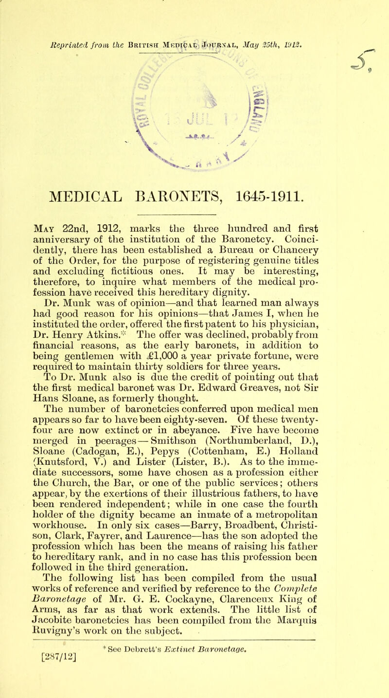 Reprinted from the British Medic ax Journal, May 35th, 1913. f—! 5^ ' \ ' V '*x_-ft AS MEDICAL BARONETS, 1645-1911. May 22nd, 1912, marks the three hundred and first anniversary of the institution of the Baronetcy. Coinci- dently, there has been established a Bureau or Chancery of the Order, for the purpose of registering genuine titles and excluding fictitious ones. It may be interesting, therefore, to inquire what members of the medical pro- fession have received this hereditary dignity. Dr. Munk was of opinion—and that learned man always had good reason for his opinions—that James I, when he instituted the order, offered the first patent to his physician, Dr. Henry Atkins.* The offer was declined, probably from financial reasons, as the early baronets, in addition to being gentlemen with .£1,000 a year private fortune, were required to maintain thirty soldiers for three years. To Dr. Munk also is due the credit of pointing out that the first medical baronet was Dr. Edward Greaves, not Sir Hans Sloane, as formerly thought. The number of baronetcies conferred upon medical men appears so far to have been eighty-seven. Of these twenty- four are now extinct or in abeyance. Five have become merged in peerages—Smithson (Northumberland, D.), Sloane (Cadogan, E.), Pepys (Cottenham, E.) Holland (Knutsford, Y.) and Lister (Lister, B.). As to the imme- diate successors, some have chosen as a profession either the Church, the Bar, or one of the public services; others appear, by the exertions of their illustrious fathers, to have been rendered independent; while in one case the fourth holder of the dignity became an inmate of a metropolitan workhouse. In only six cases—Barry, Broadbent, Christi- son, Clark, Fayrer, and Laurence—has the son adopted the profession which has been the means of raising his father to hereditary rank, and in no case has this profession been followed in the third generation. The following list has been compiled from the usual works of reference and verified by reference to the Complete Baronetage of Mr. G. E. Cockayne, Clarenceux King of Arms, as far as that work extends. The little list of Jacobite baronetcies has been compiled from the Marquis Ruvigny’s work on the subject. [287/12] See Debrett’s Extinct Baronetage.