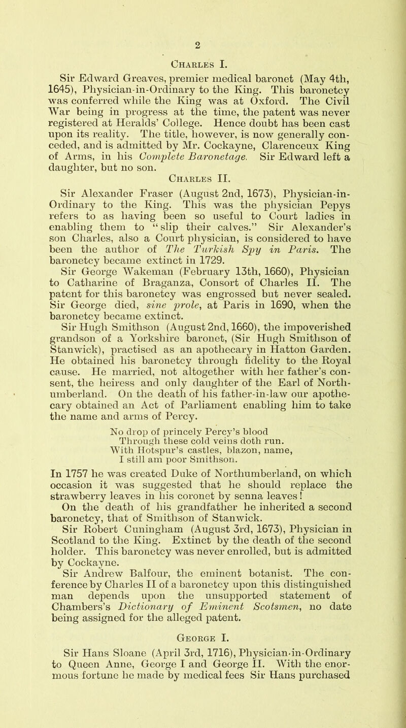 Charles I. Sir Edward Greaves, premier medical baronet (May 4th, 1645), Physician-in-Ordinary to the King. This baronetcy was conferred while the King was at Oxford. The Civil War being in progress at the time, the patent was never registered at Heralds’ College. Hence doubt has been cast upon its reality. The title, however, is now generally con- ceded, and is admitted by Mr. Cockayne, Clarenceux King of Arms, in his Complete Baronetage, Sir Edward left a daughter, but no son. Charles II. Sir Alexander Fraser (August 2nd, 1673), Physician-in- Ordinary to the King. This was the physician Pepys refers to as having been so useful to Court ladies in enabling them to “ slip their calves.” Sir Alexander’s son Charles, also a Court physician, is considered to have been the author of The Turkish Spy in Paris. The baronetcy became extinct in 1729. Sir George Wakeman (February 13th, 1660), Physician to Catharine of Braganza, Consort of Charles II. The patent for this baronetcy was engrossed but never sealed. Sir George died, sine prole, at Paris in 1690, when the baronetcy became extinct. Sir Hugh Smithson (August 2nd, 1660), the impoverished grandson of a Yorkshire baronet, (Sir Hugh Smithson of Stan wick), practised as an apothecary in Hatton Garden. He obtained his baronetcy through fidelity to the Royal cause. He married, not altogether with her father’s con- sent, the heiress and only daughter of the Earl of North- umberland. On the death of his father-in-law our apothe- cary obtained an Act of Parliament enabling him to take the name and arms of Percy. No drop of princely Percy’s blood Through these cold veins doth run. With Hotspur’s castles, blazon, name, I still am poor Smithson. In 1757 he was created Duke of Northumberland, on which occasion it was suggested that he should replace the strawberry leaves in his coronet by senna leaves 1 On the death of his grandfather he inherited a second baronetcy, that of Smithson of Stanwick. Sir Robert Cuningham (August 3rd, 1673), Physician in Scotland to the King. Extinct by the death of the second holder. This baronetcy was never enrolled, but is admitted by Cockayne. Sir Andrew Balfour, the eminent botanist. The con- ference by Charles II of a baronetcy upon this distinguished man depends upon the unsupported statement of Chambers’s Dictionary of Eminent Scotsmen, no date being assigned for the alleged patent. George I. Sir Hans Sloane (April 3rd, 1716), Physician-in-Ordinary to Queen Anne, George I and George II. With the enor- mous fortune he made by medical fees Sir Hans purchased