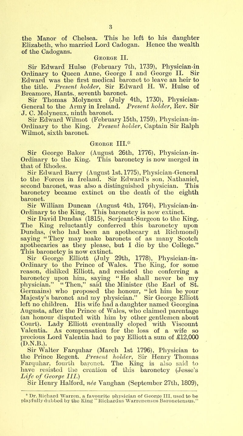 the Manor of Chelsea. This he left to his daughter Elizabeth, who married Lord Cadogan. Hence the wealth of the Cadogans. George II. Sir Edward Hulse (February 7th, 1739), Physician-in Ordinary to Queen Anne, George I and George II. Sir Edward was the first medical baronet to leave an heir to the title. Present holder, Sir Edward H. W. Hulse of Breamore, Hants., seventh baronet. Sir Thomas Molyneux (July 4th, 1730), Physician- General to the Army in Ireland. Present holder, Rev. Sir J. C. Molyneux, ninth baronet. Sir Edward Wilmot (February 15th, 1759), Physician-in - Ordinary to the King. Present holder, Captain Sir Ralph Wilmot, sixth baronet. George III.* Sir George Baker (August 26th, 1776), Physician-in- Ordinary to the King. This baronetcy is now merged in that of Rhodes. Sir Edward Barry (August 1st, 1775), Physician-General to the Forces in Ireland. Sir Edward’s son, Nathaniel, second baronet, was also a distinguished physician. This baronetcy became extinct on the death of the eighth baronet. Sir William Duncan (August 4th, 1764), Physician-in - Ordinary to the King. This baronetcy is now extinct. Sir David Dundas (1815), Serjeant-Surgeon to the King. The King reluctantly conferred this baronetcy upon Dundas, (who had been an apothecary at Richmond) saying “ They may make baronets of as many Scotch apothecaries as they please, but I die by the College.” This baronetcy is now extinct. Sir George Elliott (July 29th, 1778), Physician-in - Ordinary to the Prince of Wales. The King, for some reason, disliked Elliott, and resisted the conferring a baronetcy upon him, saying “ He shall never be my physician.” “ Then,” said the Minister (the Earl of St. Germains) who proposed the honour, “ let him be your Majesty’s baronet and my physician.” Sir George Elliott left no children. His wife had a daughter named Georgina Augusta, after the Prince of Wales, who claimed parentage (an honour disputed with him by other gentlemen about Court). Lady Elliott eventually eloped with Viscount Valentia. As compensation for the loss of a wife so precious Lord Valentia had to pay Elliott a sum of £12,000 (D.N.B.). Sir Walter Farquliar (March 1st 1796), Physician to the Prince Regent. Present holder, Sir Henry Thomas Farquhar, fourth baronet. The King is also said to have resisted the creation of this baronetcy (Jesse’s Life of George III.) Sir Henry Halford, nee Vaughan (September 27th, 1809), * Dr. Richard Warren, a favourite physician of George III, used to be playfully dubbed by the King “Richardus Warrenensus Baronetensus.”