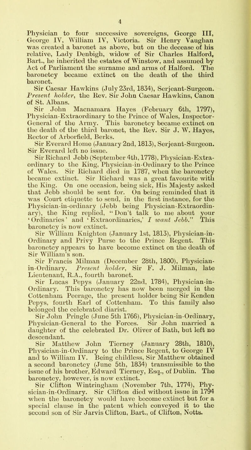 Physician to four successive sovereigns, George III, George IV, William IV, Victoria. Sir Henry Vaughan was created a baronet as above, but on the decease of his relative, Lady Denbigh, widow of Sir Charles Halford, Bart., he inherited the estates of Winstow, and assumed by Act of Parliament the surname and arms of Halford. The baronetcy became extinct on the death of the third baronet. Sir Caesar Hawkins (July 23rd, 1834), Serjeant-Surgeon. Present holder, the Rev. Sir John Caesar Hawkins, Canon of St. Albans. Sir John Macnamara Hayes (February 6th, 1797), Physician-Extraordinary to the Prince of Wales, Inspector- General of the Army. This baronetcy became extinct on the death of the third baronet, the Rev. Sir J. W. Hayes, Rector of Arborfield, Berks. Sir Everard Home (January 2nd, 1813), Serjeant-Surgeon. Sir Everard left no issue. Sir Richard Jebb (September 4tli, 1778), Physician-Extra- ordinary to the King, Physician-in-Ordinary to the Prince of Wales. Sir Richard died in 1787, when the baronetcy became extinct. Sir Richard was a great favourite with the King. On one occasion, being sick, His Majesty asked that Jebb should be sent for. On being reminded that it was Court etiquette to send, in the first instance, for the Pliysician-in-ordinary (Jebb being Physician-Extraordin- ary), the King replied, “ Don’t talk to me about your ‘Ordinaries’ and ‘ Extraordinaries,’ I ivant Jebb. This baronetcy is now extinct. Sir William Knighton (January 1st, 1813), Physician-in- Ordinary and Privy Purse to the Prince Regent. This baronetcy appears to have become extinct on the death of Sir William’s son. Sir Francis Milman (December 28tli, 1800), Physician- in-Ordinary. Present holder, Sir F. J. Milman, late Lieutenant, R.A., fourth baronet. Sir Lucas Pepys (January 22nd, 1784), Pliysician-in- Ordinary. This baronetcy has now been merged in the Cottenham Peerage, the present holder being Sir Kenden Pepys, fourth Earl of Cottenham. To this family also belonged the celebrated diarist. Sir John Pringle (June 5th 1766), Physician-in-Ordinary, Physician-General to the Forces. Sir John married a daughter of the celebrated Dr. Oliver of Bath, but left no descendant. Sir Matthew John Tierney (January 28th, 1810), Physician-in-Ordinary to the Prince Regent, to George IV and to William IV. Being childless, Sir Matthew obtained a second baronetcy (June 5th, 1834) transmissible to the issue of his brother, Edward Tierney, Esq., of Dublin. The baronetcy, however, is now extinct. Sir Clifton Wintringham (November 7th, 1774), Phy- sician-in-Ordinary. Sir Clifton died without issue in 1794 when the baronetcy would have become extinct but for a special clause in the patent which conveyed it to the second son of Sir Jarvis Clifton, Bart., of Clifton, Notts.