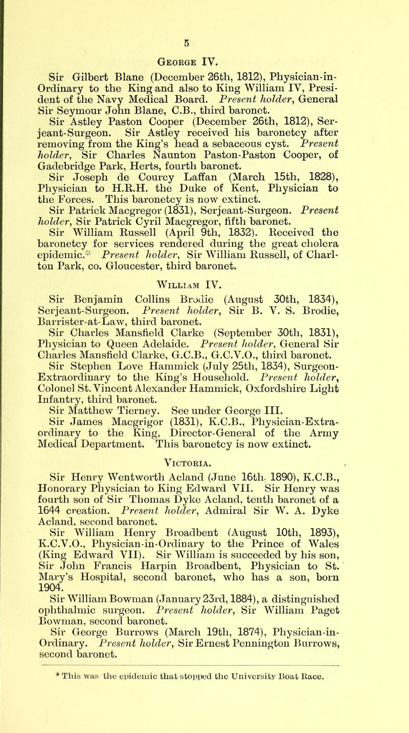 George IV. Sir Gilbert Blane (December 26th, 1812), Physician-in- Ordinary to the King and also to King William IV, Presi- dent of the Navy Medical Board. Present holder, General Sir Seymour John Blane, G.B., third baronet. Sir Astley Paston Cooper (December 26th, 1812), Ser- jeant-Surgeon. Sir Astley received his baronetcy after removing from the King’s head a sebaceous cyst. Present holder, Sir Charles Naunton Paston-Paston Cooper, of Gadebridge Park, Herts, fourth baronet. Sir Joseph de Courcy Laffan (March 15th, 1828), Physician to H.R.H. the Duke of Kent, Physician to the Forces. This baronetcy is now extinct. Sir Patrick Macgregor (1831), Serjeant-Surgeon. Present holder, Sir Patrick Cyril Macgregor, fifth baronet. Sir William Russell (April 9th, 1832). Received the baronetcy for services rendered during the great cholera epidemic/11 Present holder, Sir William Russell, of Charl- ton Park, co. Gloucester, third baronet. William IV. Sir Benjamin Collins Brodie (August 30tli, 1834), Serjeant-Surgeon. Present holder, Sir B. V. S. Brodie, Barrister-at-Law, third baronet. Sir Charles Mansfield Clarke (September 30th, 1831), Physician to Queen Adelaide. Present holder, General Sir Charles Mansfield Clarke, G.C.B., G.C.V.O., third baronet. Sir Stephen Love Hammick (July 25th, 1834), Surgeon- Extraordinary to the King’s Household. Present holder, Colonel St. Vincent Alexander Hammick, Oxfordshire Light Infantry, third baronet. Sir Matthew Tierney. See under George III. Sir James Macgrigor (1831), K.C.B., Physician-Extra- ordinary to the King, Director-General of the Army Medical Department. This baronetcy is now extinct. Victoria. Sir Henry Wentworth Acland (June 16th: 1890), K.C.B., Honorary Physician to King Edward VII. Sir Henry was fourth son of Sir Thomas Dyke Acland, tenth baronet of a 1644 creation. Present holder, Admiral Sir W. A. Dyke Acland, second baronet. Sir William Henry Broadbent (August 10th, 1893), K.C.V.O., Physician-in-Ordinary to the Prince of Wales (King Edward VII). Sir William is succeeded by his son, Sir John Francis Harpin Broadbent, Physician to St. Mary’s Hospital, second baronet, who has a son, born 1904. Sir William Bowman (January 23rd, 1884), a distinguished ophthalmic surgeon. Present holder, Sir William Paget Bowman, second baronet. Sir George Burrows (March 19th, 1874), Physician-in- Ordinary. Present holder, Sir Ernest Pennington Burrows, second baronet. * This was the epidemic that stopped the University Boat Race.