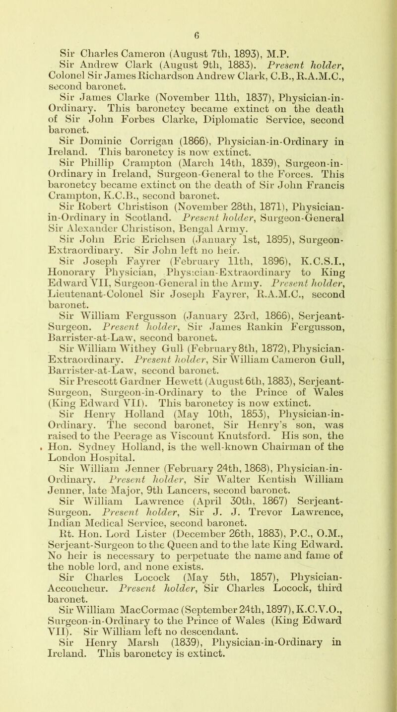 Sir Charles Cameron (August 7th, 1893), M.P. Sir Andrew Clark (August 9th, 1883). Present holder, Colonel Sir James Richardson Andrew Clark, C.B., R.A.M.C., second baronet. Sir James Clarke (November 11th, 1837), Physician-in- Ordinary. This baronetcy became extinct on the death of Sir John Forbes Clarke, Diplomatic Service, second baronet. Sir Dominic Corrigan (1866), Physician-in-Ordinary in Ireland. This baronetcy is now extinct. Sir Phillip Crampton (March 14th, 1839), Surgeon-in- Ordinary in Ireland, Surgeon-General to the Forces. This baronetcy became extinct on the death of Sir John Francis Crampton, K.C.B., second baronet. Sir Robert Christison (November 28tli, 1871), Pliysician- in-Ordinary in Scotland. Present holder, Surgeon-General Sir Alexander Christison, Bengal Army. Sir John Eric Ericlisen (January 1st, 1895), Surgeon- Extraordinary. Sir John left no heir. Sir Joseph Fayrer (February lltli, 1896), K.C.S.I., Honorary Physician, Physician-Extraordinary to King Edward VII, Surgeon-General in the Army. Present holder, Lieutenant-Colonel Sir Joseph Fayrer, R.A.M.C., second baronet. Sir William Fergusson (January 23rd, 1866), Serjeant- Surgeon. Present holder, Sir James Rankin Fergusson, Barrister-at-Law, second baronet. Sir William Witliey Gull (February 8tli, 1872), Physician- Extraordinary. Present holder, Sir William Cameron Gull, Barrister-at-Law, second baronet. Sir Prescott Gardner Hewett (August 6tli, 1883), Serjeant- Surgeon, Surgeon-in-Ordinary to the Prince of Wales (King Edward VII). This baronetcy is now extinct. Sir Henry Holland (May 10th, 1853), Physician-in- Ordinary. The second baronet, Sir Henry’s son, was raised to the Peerage as Viscount Knutsford. His son, the . Hon. Sydney Holland, is the well-known Chairman of the London Hospital. Sir William Jenner (February 24th, 1868), Physician-in- Ordinary. Present holder, Sir Walter Kentish William Jenner, late Major, 9th Lancers, second baronet. Sir William Lawrence (April 30tli, 1867) Serjeant- Surgeon. Present holder, Sir J. J. Trevor Lawrence, Indian Medical Service, second baronet. Rt. Hon. Lord Lister (December 26th, 1883), P.C., O.M., Serjeant-Surgeon to the Queen and to the late King Edward. No heir is necessary to perpetuate the name and fame of the noble lord, and none exists. Sir Charles Locock (May 5th, 1857), Physician- Accoucheur. Present holder, Sir Charles Locock, third baronet. Sir William MacCormac (September 24th, 1897), K.C.V.O., Surgeon-in-Ordinary to the Prince of Wales (King Edward VII). Sir William left no descendant. Sir Henry Marsh (1839), Physician-in-Ordinary in Ireland. This baronetcy is extinct.