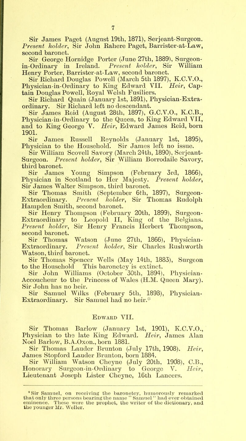 Sir James Paget (August 19th, 1871), Serjeant-Surgeon. Present holder, Sir John Rahere Paget, Barrister-at-Law, second baronet. Sir George Hornidge Porter (June 27th, 1889), Surgeon - in-Ordinary in Ireland. Present holder, Sir William Henry Porter, Barrister-at-Law, second baronet. Sir Richard Douglas Powell (March 5th 1897), K.C.Y.O., Pliysician-in-Ordinary to King Edward VII. Heir, Cap- tain Douglas Powell, Royal Welsh Fusiliers. Sir Richard Quain (January 1st, 1891), Physician-Extra- ordinary. Sir Richard left no descendant. Sir James Reid (August 28th, 1897), G.C.V.O., K.C.B., Physician-in-Ordinary to the Queen, to King Edward VII, and to King George V. Heir, Edward James Reid, born 1901. Sir James Russell Reynolds (January 1st, 1895), Physician to the Household. Sir James left no issue. Sir William Scovell Savory (March 24th, 1890), Serjeant- Surgeon. Present holder, Sir William Borrodaile Savory, third baronet. Sir James Young Simpson (February 3rd, 1866), Physician in Scotland to Her Majesty. Present holder, Sir James Walter Simpson, third baronet. Sir Thomas Smith (September 6th, 1897), Surgeon- Extraordinary. Present holder, Sir Thomas Rudolph Hampden Smith, second baronet. Sir Henry Thompson (February 20th, 1899), Surgeon- Extraordinary to Leopold II, King of the Belgians. Present holder, Sir Henry Francis Herbert Thompson, second baronet. Sir Thomas Watson (June 27th, 1866), Physician- Extraordinary. Present holder, Sir Charles Rushworth Watson, third baronet. Sir Thomas Spencer Wells (May 14th, 1883), Surgeon to the Household This baronetcy is extinct. Sir John Williams (October 30th, 1894), Physician- Accoucheur to the Princess of Wales (H.M. Queen Mary). Sir John has no heir. Sir Samuel Wilks (February 5th, 1898), Physician- Extraordinary. Sir Samuel had no heir.* Edward VII. Sir Thomas Barlow (January 1st, 1901), K.C.V.O., Physician to the late King Edward. Heir, James Alan Noel Barlow, B.A.Oxon., born 1881. Sir Thomas Lauder Brunton (July 17tli, 1908). Heir, James Stopford Lauder Brunton, born 1884. Sir William Watson Cheyne (July 20th, 19d8), C.B., Honorary Surgeon-in-Ordinary to George V. Heir, Lieutenant Joseph Lister Cheyne, 16th Lancers. *Sir Samuel, on receiving the baronetcy, humorously remarked that only three persons bearing the name “ Samuel ” had ever obtained eminence. These were the prophet, the writer of the dictionary, and the younger Mr. Weller.