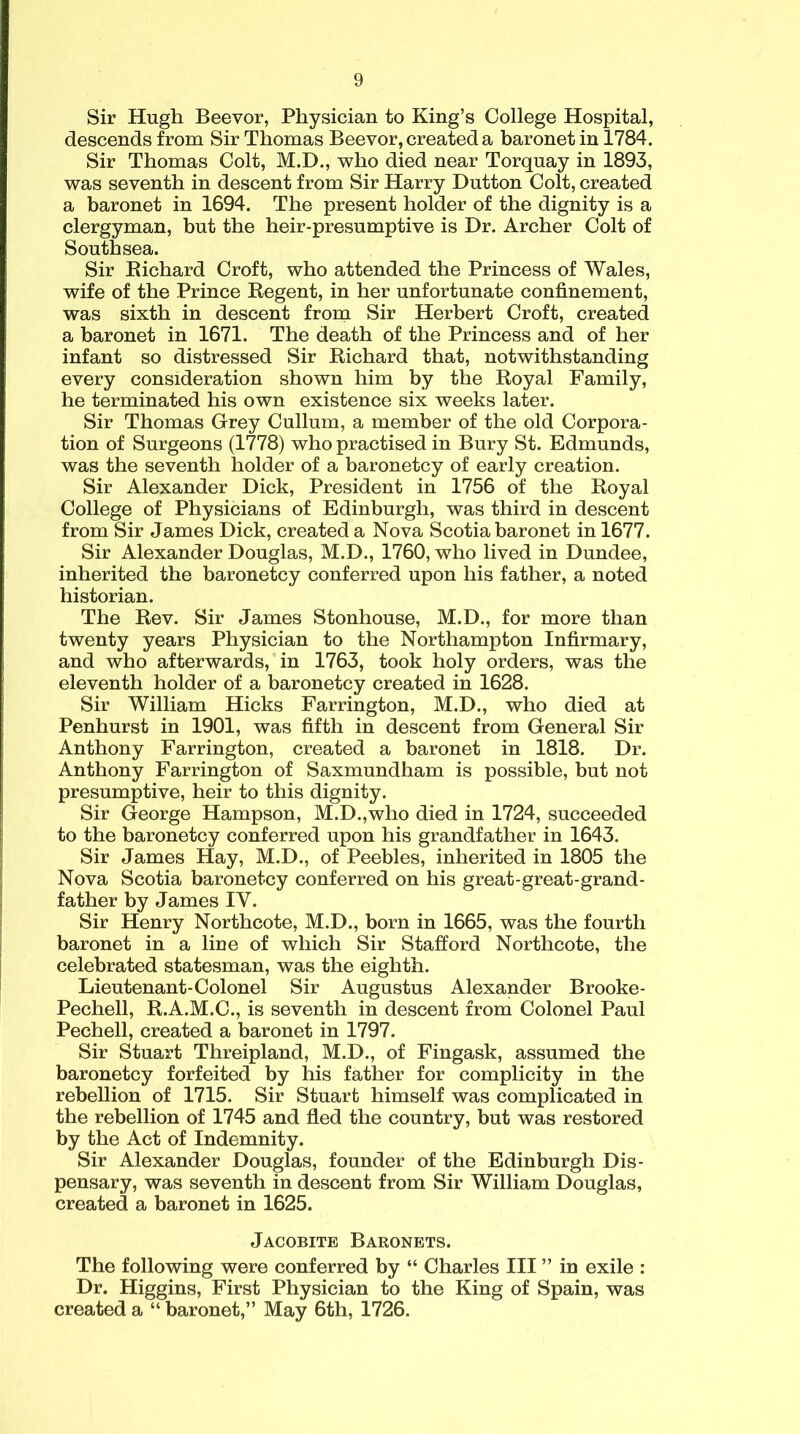 Sir Hugh Beevor, Physician to King’s College Hospital, descends from Sir Thomas Beevor, created a baronet in 1784. Sir Thomas Colt, M.D., who died near Torquay in 1893, was seventh in descent from Sir Harry Dutton Colt, created a baronet in 1694. The present holder of the dignity is a clergyman, but the heir-presumptive is Dr. Archer Colt of Southsea. Sir Richard Croft, who attended the Princess of Wales, wife of the Prince Regent, in her unfortunate confinement, was sixth in descent from Sir Herbert Croft, created a baronet in 1671. The death of the Princess and of her infant so distressed Sir Richard that, notwithstanding every consideration shown him by the Royal Family, he terminated his own existence six weeks later. Sir Thomas Grey Cullum, a member of the old Corpora- tion of Surgeons (1778) who practised in Bury St. Edmunds, was the seventh holder of a baronetcy of early creation. Sir Alexander Dick, President in 1756 of the Royal College of Physicians of Edinburgh, was third in descent from Sir James Dick, created a Nova Scotia baronet in 1677. Sir Alexander Douglas, M.D., 1760, who lived in Dundee, inherited the baronetcy conferred upon his father, a noted historian. The Rev. Sir James Stonhouse, M.D., for more than twenty years Physician to the Northampton Infirmary, and who afterwards, in 1763, took holy orders, was the eleventh holder of a baronetcy created in 1628. Sir William Hicks Farrington, M.D., who died at Penhurst in 1901, was fifth in descent from General Sir Anthony Farrington, created a baronet in 1818. Dr. Anthony Farrington of Saxmundham is possible, but not presumptive, heir to this dignity. Sir George Hampson, M.D.,who died in 1724, succeeded to the baronetcy conferred upon his grandfather in 1643. Sir James Hay, M.D., of Peebles, inherited in 1805 the Nova Scotia baronetcy conferred on his great-great-grand- father by James IV. Sir Henry Northcote, M.D., born in 1665, was the fourth baronet in a line of which Sir Stafford Northcote, the celebrated statesman, was the eighth. Lieutenant-Colonel Sir Augustus Alexander Brooke- Pechell, R.A.M.C., is seventh in descent from Colonel Paul Pechell, created a baronet in 1797. Sir Stuart Threipland, M.D., of Fingask, assumed the baronetcy forfeited by his father for complicity in the rebellion of 1715. Sir Stuart himself was complicated in the rebellion of 1745 and fled the country, but was restored by the Act of Indemnity. Sir Alexander Douglas, founder of the Edinburgh Dis- pensary, was seventh in descent from Sir William Douglas, created a baronet in 1625. Jacobite Baronets. The following were conferred by “ Charles III ” in exile : Dr. Higgins, First Physician to the King of Spain, was created a “ baronet,” May 6th, 1726.