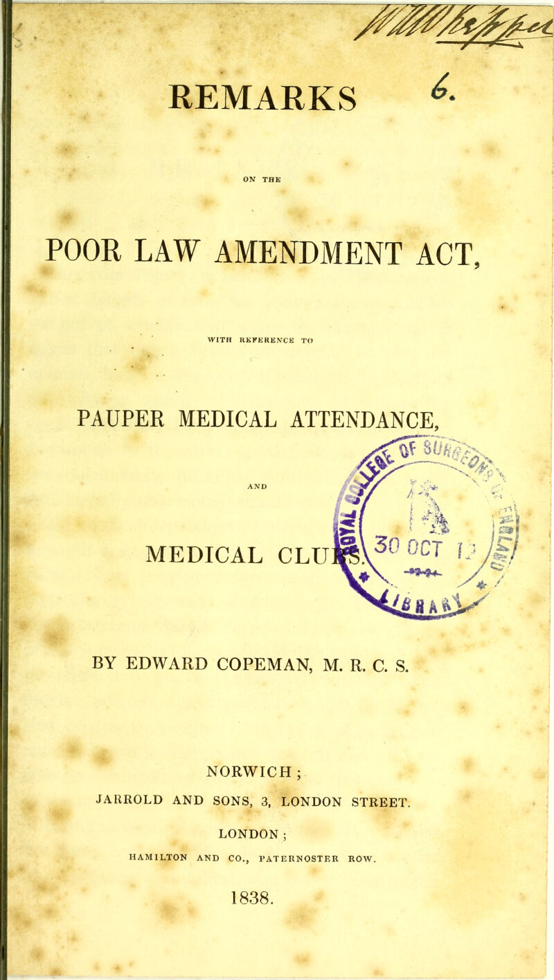 REMARKS ON THE POOR LAW AMENDMENT ACT, WITH RKEERENCE TO PAUPER MEDICAL ATTENDANCE, AND MEDICAL CLU BY EDWARD COPEMAN, M. R. C. S. NORWICH; JARROLD AND SONS, 3, LONDON STREET. LONDON; HAMILTON AND CO,, PATERNOSTER ROW. 1838.