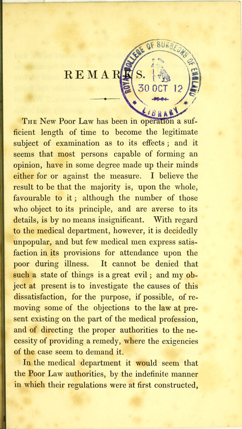 ficient length of time to become the legitimate subject of examination as to its effects ; and it seems that most persons capable of forming an opinion, have in some degree made up their minds either for or against the measure. I believe the result to be that the majority is, upon the whole, favourable to it; although the number of those who object to its principle, and are averse to its details, is by no means insignificant. With regard to the medical department, however, it is decidedly unpopular, and but few medical men express satis- faction in its provisions for attendance upon the poor during illness. It cannot be denied that such a state of things is a great evil; and my ob- ject at present is to investigate the causes of this dissatisfaction, for the purpose, if possible, of re- moving some of the objections to the law at pre- sent existing on the part of the medical profession, and of directing the proper authorities to the ne- cessity of providing a remedy, where the exigencies of the case seem to demand it. In the medical department it would seem that the Poor Law authorities, by the indefinite manner in which their regulations were at first constructed,