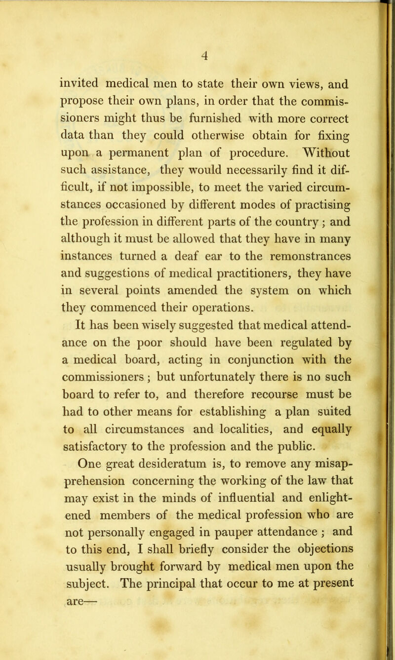 invited medical men to state their own views, and propose their own plans, in order that the commis- sioners might thus be furnished with more correct data than they could otherwise obtain for fixing upon a permanent plan of procedure. Without such assistance, they would necessarily find it dif- ficult, if not impossible, to meet the varied circum- stances occasioned by different modes of practising the profession in different parts of the country; and although it must be allowed that they have in many instances turned a deaf ear to the remonstrances and suggestions of medical practitioners, they have in several points amended the system on which they commenced their operations. It has been wisely suggested that medical attend- ance on the poor should have been regulated by a medical board, acting in conjunction with the commissioners ; but unfortunately there is no such board to refer to, and therefore recourse must be had to other means for establishing a plan suited to all circumstances and localities, and equally satisfactory to the profession and the public. One great desideratum is, to remove any misap- prehension concerning the working of the law that may exist in the minds of influential and enlight- ened members of the medical profession who are not personally engaged in pauper attendance ; and to this end, I shall briefly consider the objections usually brought forward by medical men upon the subject. The principal that occur to me at present are—