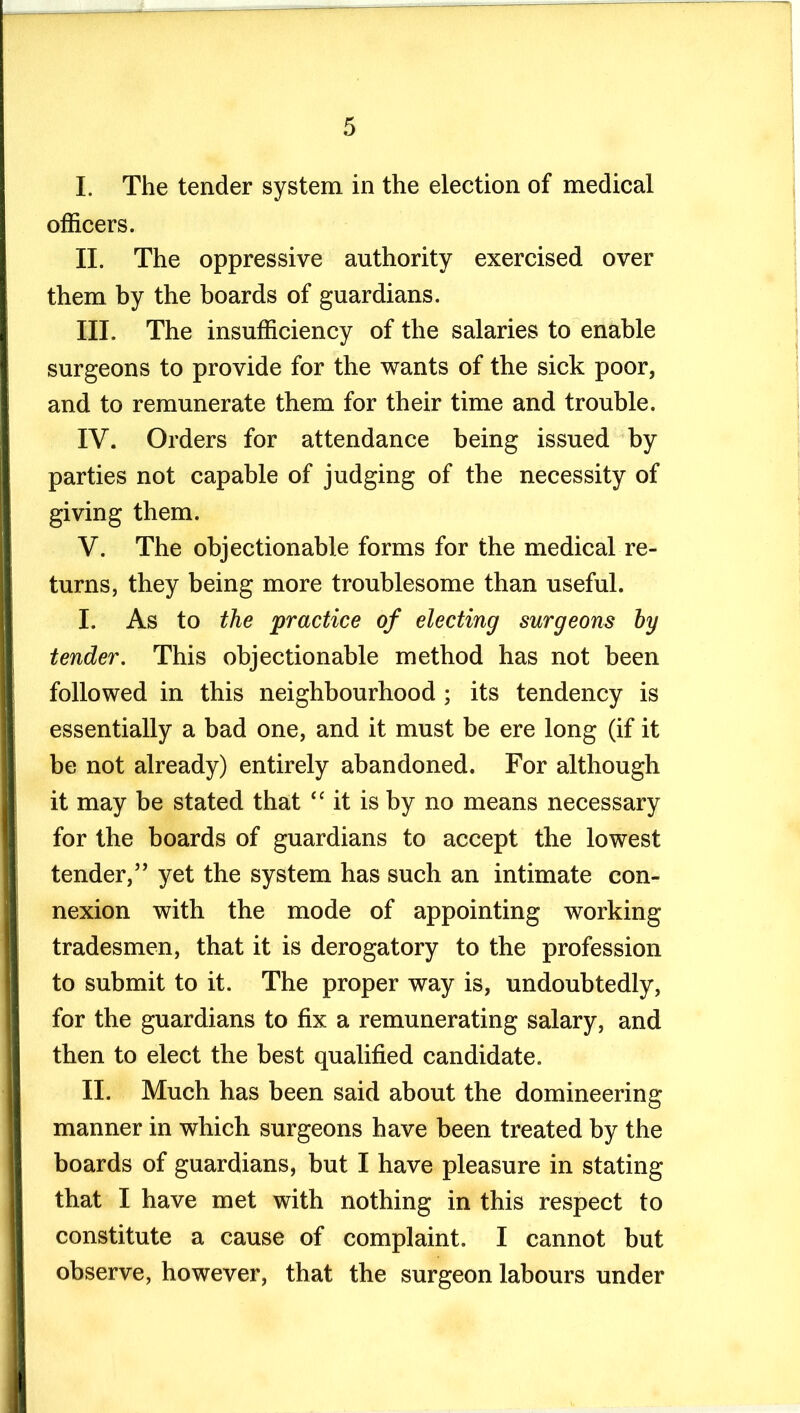 I. The tender system in the election of medical officers. II. The oppressive authority exercised over them by the boards of guardians. III. The insufficiency of the salaries to enable surgeons to provide for the wants of the sick poor, and to remunerate them for their time and trouble. IV. Orders for attendance being issued by parties not capable of judging of the necessity of giving them. V. The objectionable forms for the medical re- turns, they being more troublesome than useful. I. As to the practice of electing surgeons hy tender. This objectionable method has not been followed in this neighbourhood ; its tendency is essentially a bad one, and it must be ere long (if it be not already) entirely abandoned. For although it may be stated that “ it is by no means necessary for the boards of guardians to accept the lowest tender,” yet the system has such an intimate con- nexion with the mode of appointing working tradesmen, that it is derogatory to the profession to submit to it. The proper way is, undoubtedly, for the guardians to fix a remunerating salary, and then to elect the best qualified candidate. II. Much has been said about the domineering manner in which surgeons have been treated by the boards of guardians, but I have pleasure in stating that I have met with nothing in this respect to constitute a cause of complaint. I cannot but observe, however, that the surgeon labours under