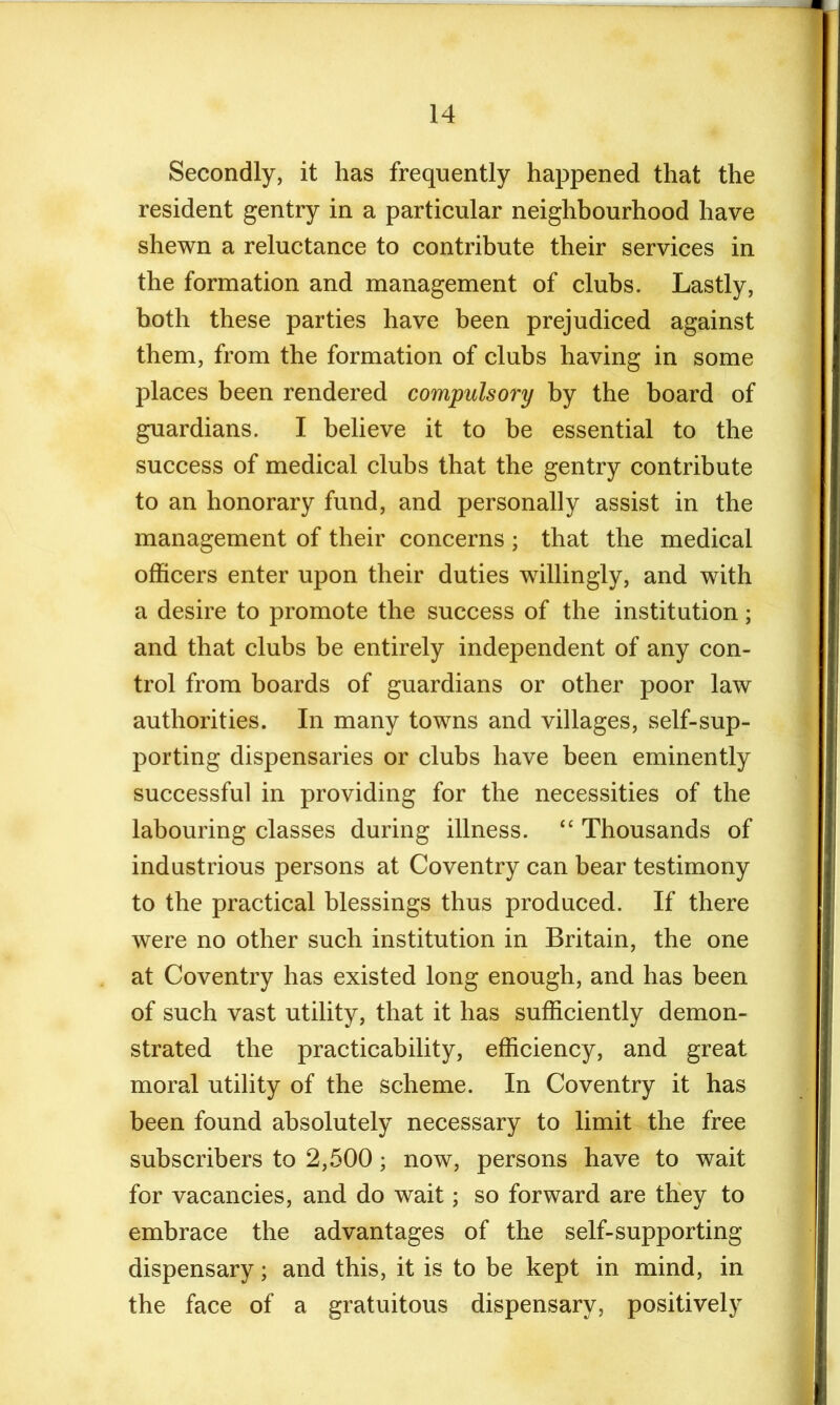 Secondly, it has frequently happened that the resident gentry in a particular neighbourhood have shewn a reluctance to contribute their services in the formation and management of clubs. Lastly, both these parties have been prejudiced against them, from the formation of clubs having in some places been rendered compulsory by the board of guardians. I believe it to be essential to the success of medical clubs that the gentry contribute to an honorary fund, and personally assist in the management of their concerns ; that the medical officers enter upon their duties willingly, and with a desire to promote the success of the institution; and that clubs be entirely independent of any con- trol from boards of guardians or other poor law authorities. In many towns and villages, self-sup- porting dispensaries or clubs have been eminently successful in providing for the necessities of the labouring classes during illness. “ Thousands of industrious persons at Coventry can bear testimony to the practical blessings thus produced. If there were no other such institution in Britain, the one at Coventry has existed long enough, and has been of such vast utility, that it has sufficiently demon- strated the practicability, efficiency, and great moral utility of the scheme. In Coventry it has been found absolutely necessary to limit the free subscribers to 2,500; now, persons have to wait for vacancies, and do wait; so forward are they to embrace the advantages of the self-supporting dispensary; and this, it is to be kept in mind, in the face of a gratuitous dispensary, positively