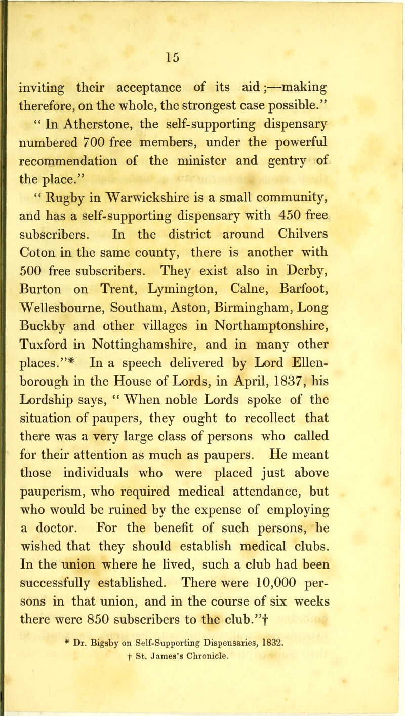 inviting their acceptance of its aidmaking therefore, on the whole, the strongest case possible.’’ “ In Atherstone, the self-supporting dispensary numbered 700 free members, under the powerful recommendation of the minister and gentry of the place.” “ Rugby in Warwickshire is a small community, and has a self-supporting dispensary with 450 free subscribers. In the district around Chilvers Coton in the same county, there is another with 500 free subscribers. They exist also in Derby, Burton on Trent, Lymington, Caine, Barfoot, Wellesbourne, Southam, Aston, Birmingham, Long Buckby and other villages in Northamptonshire, Tuxford in Nottinghamshire, and in many other places.”^ In a speech delivered by Lord Ellen- borough in the House of Lords, in April, 1837, his Lordship says, When noble Lords spoke of the situation of paupers, they ought to recollect that there was a very large class of persons who called for their attention as much as paupers. He meant those individuals who were placed just above pauperism, who required medical attendance, but who would be ruined by the expense of employing a doctor. For the benefit of such persons, he wished that they should establish medical clubs. In the union where he lived, such a club had been successfully established. There were 10,000 per- sons in that union, and in the course of six weeks there were 850 subscribers to the club.”t * Dr. Bigsby on Self-Supporting Dispensaries, 1832. t St. James’s Chronicle.