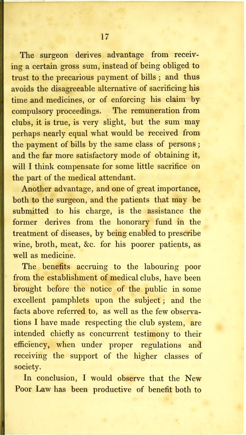 The surgeon derives advantage from receiv- ing a certain gross sum, instead of being obliged to trust to the precarious payment of bills ; and thus avoids the disagreeable alternative of sacrificing his time and medicines, or of enforcing his claim by compulsory proceedings. The remuneration from clubs, it is true, is very slight, hut the sum may perhaps nearly equal what would be received from the payment of bills by the same class of persons ; and the far more satisfactory mode of obtaining it, will I think compensate for some little sacrifice on the part of the medical attendant. Another advantage, and one of great importance, both to the surgeon, and the patients that may be submitted to his charge, is the assistance the former derives from the honorary fund in the treatment of diseases, by being enabled to prescribe wine, broth, meat, &c. for his poorer patients, as well as medicine. The benefits accruing to the labouring poor from the establishment of medical clubs, have been brought before the notice of the public in some excellent pamphlets upon the subject; and the facts above referred to, as well as the few observa- tions I have made respecting the club system, are intended chiefiy as concurrent testimony to their efficiency, when under proper regulations and receiving the support of the higher classes of society. In conclusion, I would observe that the New Poor Law has been productive of benefit both to