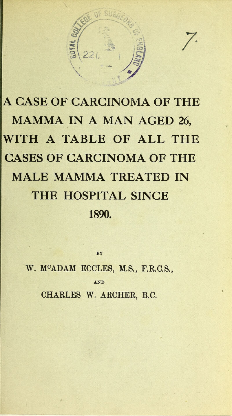 /• A CASE OF CARCINOMA OF THE MAMMA IN A MAN AGED 26, WITH A TABLE OF ALL THE CASES OF CARCINOMA OF THE MALE MAMMA TREATED IN THE HOSPITAL SINCE 1890. W. M^ADAM ECCLES, M.S., F.K.C.S., AND CHAELES W. ARCHER, B.C.