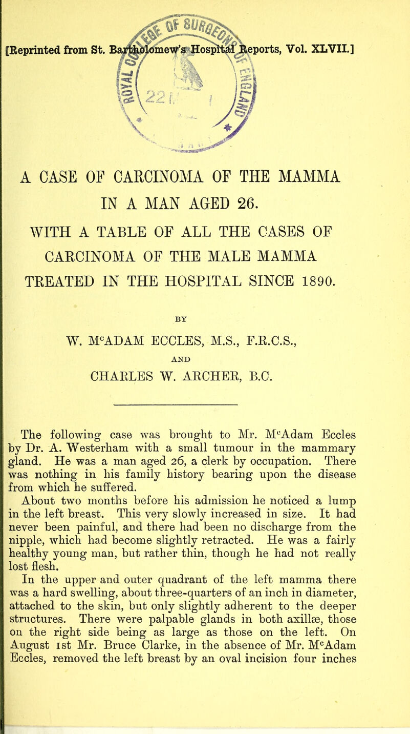 A CASE OF CARCINOMA OF THE MAMMA IN A MAN AGED 26. WITH A TABLE OF ALL THE CASES OF CARCINOMA OF THE MALE MAMMA TREATED IN THE HOSPITAL SINCE 1890. BY W. M^ADAM ECCLES, M.S, F.K.C.S., AND CHAELES W. ARCHEE, B.O. The following case was brought to Air. Al'^Adam Eccles by Dr. A. Westerham with a small tumour in the mammary gland. He was a man aged 26, a clerk by occupation. There was nothing in his family history bearing upon the disease from which he suffered. About two months before his admission he noticed a lump in the left breast. This very slowly increased in size. It had never been painful, and there had been no discharge from the nipple, which had become slightly retracted. He was a fairly healthy young man, but rather thin, though he had not really lost flesh. In the upper and outer quadrant of the left mamma there was a hard swelling, about three-quarters of an inch in diameter, attached to the skin, but only slightly adherent to the deeper structures. There were palpable glands in both axillae, those on the right side being as large as those on the left. On August 1st Mr. Bruce Clarke, in the absence of Mr. M^Adam Eccles, removed the left breast by an oval incision four inches