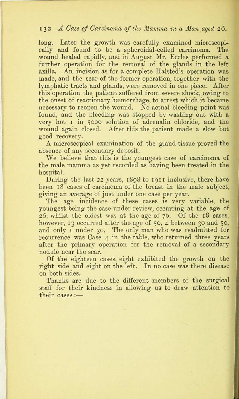long. Later the growth was carefully examined microscopi- cally and found to be a spheroidal-celled carcinoma. The wound healed rapidly, and in August Mr. Eccles performed a further operation for the removal of the glands in the left axilla. An incision as for a complete Halsted’s operation was made, and the scar of the former operation, together with the lymphatic tracts and glands, were removed in one piece. After this operation the patient suffered from severe shock, owing to the onset of reactionary heemorrhage, to arrest which it became necessary to reopen the wound. No actual bleeding point was found, and the bleeding was stopped by washing out with a very hot i in 5000 solution of adrenalin chloride, and the wound again closed. After this the patient made a slow but good recovery. A microscopical examination of the gland tissue proved the absence of any secondary deposit. We believe that this is the youngest case of carcinoma of the male mamma as yet recorded as having been treated in the hospital. During the last 22 years, 1898 to 1911 inclusive, there have been 18 cases of carcinoma of the breast in the male subject, giving an average of just under one case per year. The age incidence of these cases is very variable, the youngest being the case under review, occurring at the age of 26, whilst the oldest was at the age of 76. Of the 18 cases, however, 13 occurred after the age of 50, 4 between 30 and 50, and only i under 30. The only man who was readmitted for recurrence was Case 4 in the table, who returned three years after the primary operation for the removal of a secondary nodule near the scar. Of the eighteen cases, eight exhibited the growth on the right side and eight on the left. In no case was there disease on both sides. Thanks are due to the different members of the surgical staff for their kindness in allowing us to draw attention to their cases :—