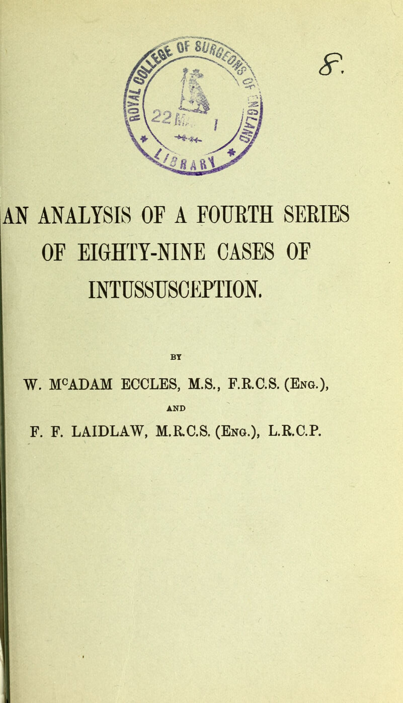 AN ANALYSIS OF A FOURTH SERIES OF EIGHTY-NINE OASES OF INTUSSUSCEPTION. BY W. MCADAM ECCLES, M.S., F.RC.S. (Eng.), AND F. F. LAIDLAW, M.R.C.S. (Eng.), L.R.C.P.