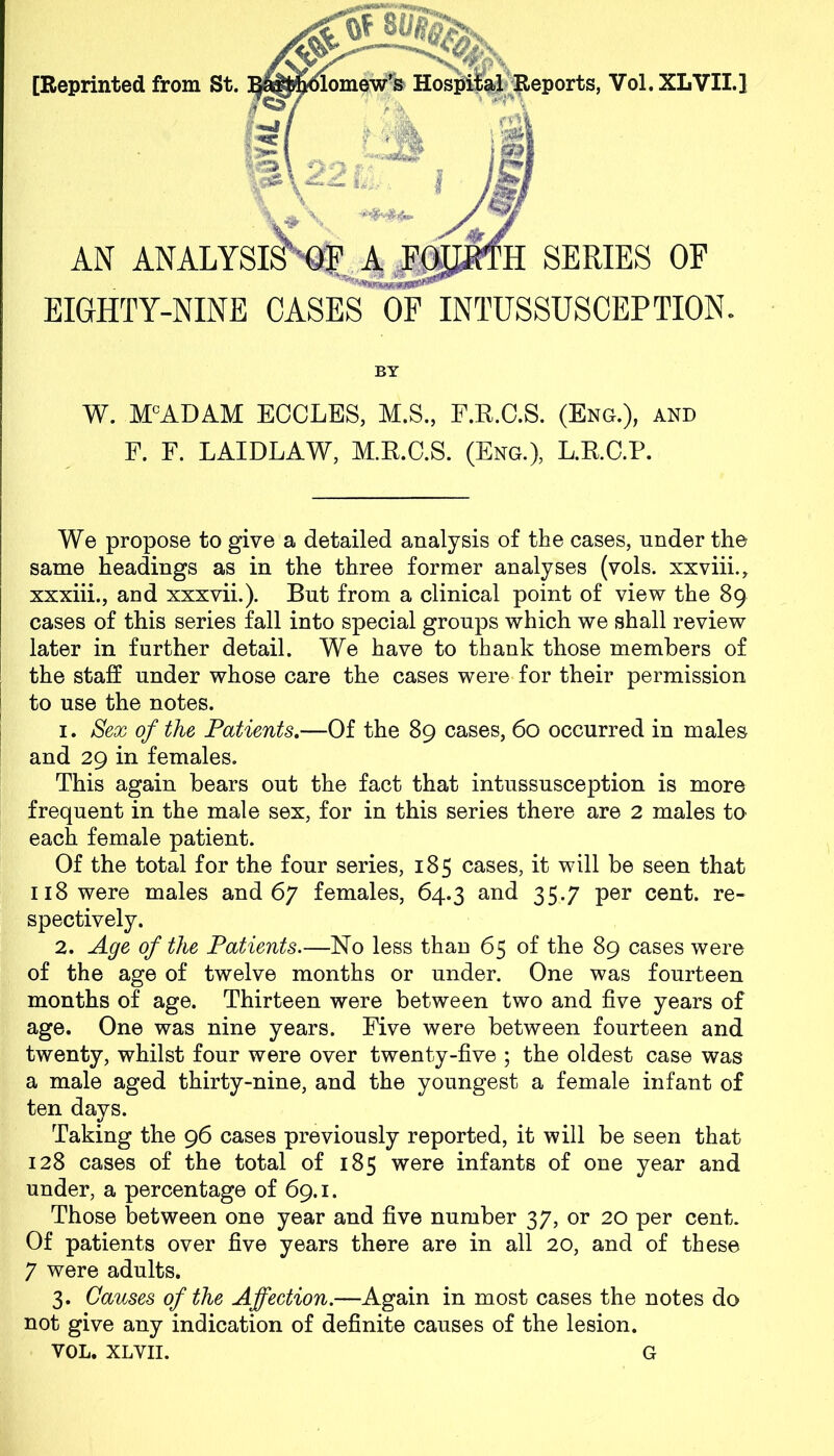 [Reprinted from St. nomew’s Hospital Reports, Vol.XLVII.] AN ANALYSISXOf A. FpA SERIES OF EIGHTY-NINE OASES OF INTUSSUSCEPTION. BY W. MCADAM ECCLES, M.S., F.R.C.S. (Eng.), and F. F. LAIDLAW, M.R.C.S. (Eng.), L.RC.P. We propose to give a detailed analysis of the cases, under the same headings as in the three former analyses (vols. xxviii., xxxiii., and xxxvii.). But from a clinical point of view the 89 cases of this series fall into special groups which we shall review later in further detail. We have to thank those members of the staff under whose care the cases were for their permission to use the notes. 1. Sex of the Patients.—Of the 89 cases, 60 occurred in males and 29 in females. This again bears out the fact that intussusception is more frequent in the male sex, for in this series there are 2 males to each female patient. Of the total for the four series, 185 cases, it will be seen that 118 were males and 67 females, 64.3 and 35.7 per cent, re- spectively. 2. Age of the Patients.—No less than 65 of the 89 cases were of the age of twelve months or under. One was fourteen months of age. Thirteen were between two and five years of age. One was nine years. Five were between fourteen and twenty, whilst four were over twenty-five ; the oldest case was a male aged thirty-nine, and the youngest a female infant of ten days. Taking the 96 cases previously reported, it will be seen that 128 cases of the total of 185 were infants of one year and under, a percentage of 69.1. Those between one year and five number 37, or 20 per cent. Of patients over five years there are in all 20, and of these 7 were adults. 3. Causes of the Affection.—Again in most cases the notes do not give any indication of definite causes of the lesion. VOL. XLVII. G