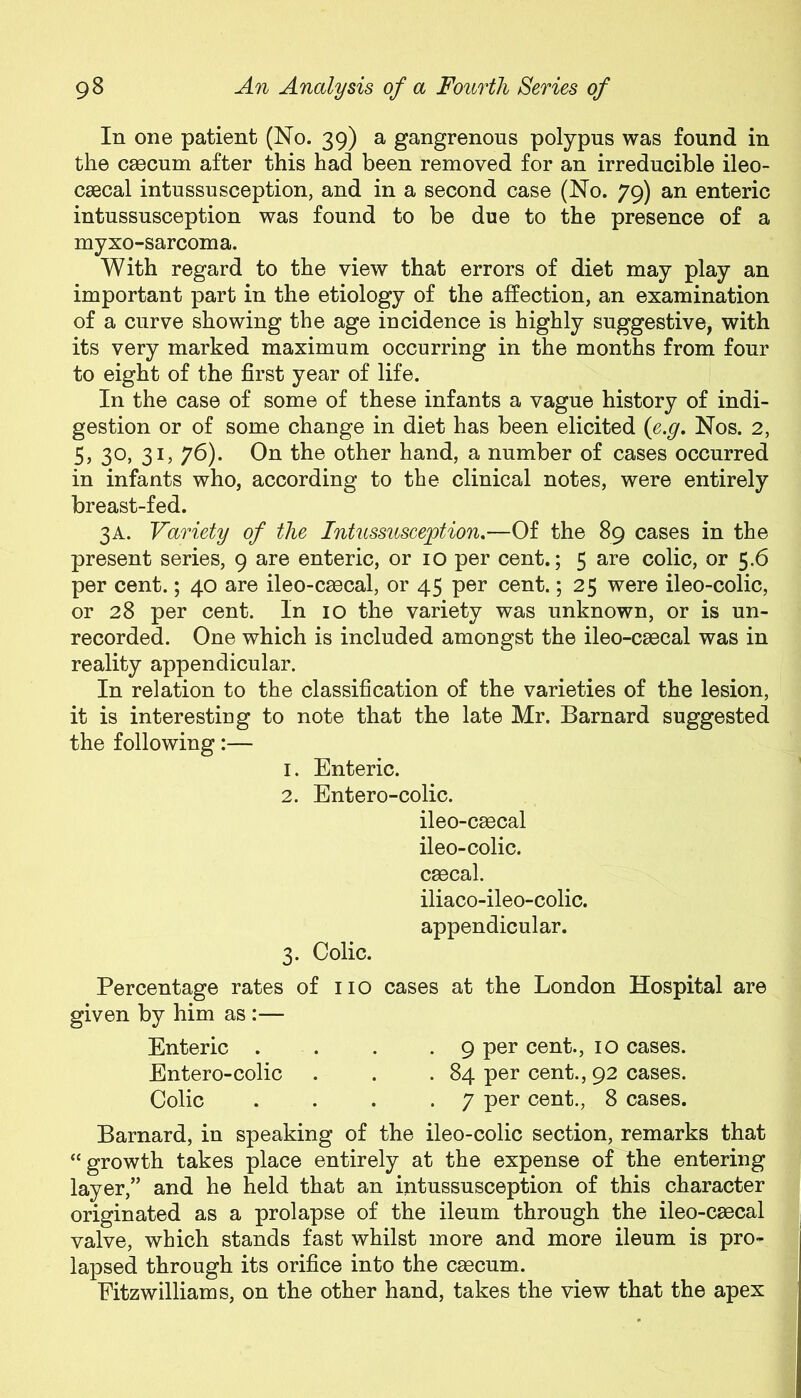 In one patient (No. 39) a gangrenous polypus was found in the caecum after this had been removed for an irreducible ileo- caecal intussusception, and in a second case (No. 79) an enteric intussusception was found to be due to the presence of a myxo-sarcoma. With regard to the view that errors of diet may play an important part in the etiology of the affection, an examination of a curve showing the age incidence is highly suggestive, with its very marked maximum occurring in the months from four to eight of the first year of life. In the case of some of these infants a vague history of indi- gestion or of some change in diet has been elicited (e.g. Nos. 2, 5, 3°> 3L 76). On the other hand, a number of cases occurred in infants who, according to the clinical notes, were entirely breast-fed. 3A. Variety of the Intussusception.—Of the 89 cases in the present series, 9 are enteric, or 10 per cent.; 5 are colic, or 5.6 per cent.; 40 are ileo-csecal, or 45 per cent.; 25 were ileo-colic, or 28 per cent. In 10 the variety was unknown, or is un- recorded. One which is included amongst the ileo-caecal was in reality appendicular. In relation to the classification of the varieties of the lesion, it is interesting to note that the late Mr. Barnard suggested the following:— 1. Enteric. 2. Entero-colic. ileo-caecal ileo-colic. caecal. iliaco-ileo-colic. appendicular. 3. Colic. Percentage rates of no cases at the London Hospital are given by him as :— Enteric . . . .9 per cent., 10 cases. Entero-colic . . .84 per cent., 92 cases. Colic . . . .7 per cent., 8 cases. Barnard, in speaking of the ileo-colic section, remarks that “growth takes place entirely at the expense of the entering layer,” and he held that an intussusception of this character originated as a prolapse of the ileum through the ileo-csecal valve, which stands fast whilst more and more ileum is pro- lapsed through its orifice into the cgecum. Fitzwilliams, on the other hand, takes the view that the apex