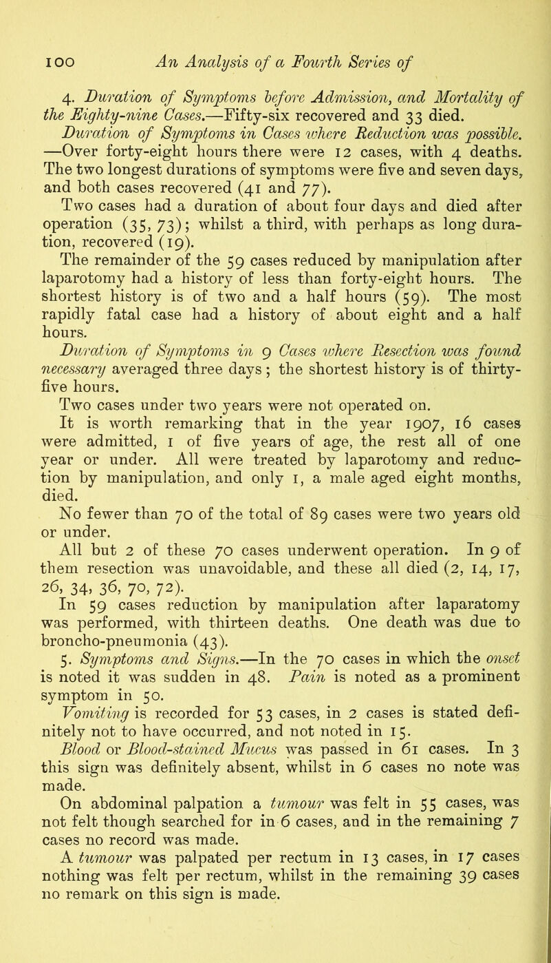 4. Duration of Symptoms before Admission, and Mortality of the Eighty-nine Cases.—Fifty-six recovered and 33 died. Duration of Symptoms in Cases where Reduction was possible. —Over forty-eight hours there were 12 cases, with 4 deaths. The two longest durations of symptoms were five and seven days, and both cases recovered (41 and 77). Two cases had a duration of about four days and died after operation (35, 73); whilst a third, with perhaps as long dura- tion, recovered (19). The remainder of the 59 cases reduced by manipulation after laparotomy had a history of less than forty-eight hours. The shortest history is of two and a half hours (59). The most rapidly fatal case had a history of about eight and a half hours. Duration of Symptoms in 9 Cases where Resection was found necessary averaged three days; the shortest history is of thirty- five hours. Two cases under two years were not operated on. It is worth remarking that in the year 1907, 16 cases were admitted, 1 of five years of age, the rest all of one year or under. All were treated by laparotomy and reduc- tion by manipulation, and only 1, a male aged eight months, died. No fewer than 70 of the total of 89 cases were two years old or under. All but 2 of these 70 cases underwent operation. In 9 of them resection was unavoidable, and these all died (2, 14, 17, 26, 34, 36, 70, 72). In 59 cases reduction by manipulation after laparatomy was performed, with thirteen deaths. One death was due to broncho-pneumonia (43). 5. Symptoms and Signs.—In the 70 cases in which the onset is noted it was sudden in 48. Pain is noted as a prominent symptom in 50. Vomiting is recorded for 53 cases, in 2 cases is stated defi- nitely not to have occurred, and not noted in 15. Blood or Blood-stained Mucus was passed in 61 cases. In 3 this sign was definitely absent, whilst in 6 cases no note was made. On abdominal palpation a tumour was felt in 55 cases, was not felt though searched for in 6 cases, and in the remaining 7 cases no record was made. A tumour was palpated per rectum in 13 cases, in 17 cases nothing was felt per rectum, whilst in the remaining 39 cases no remark on this sign is made.