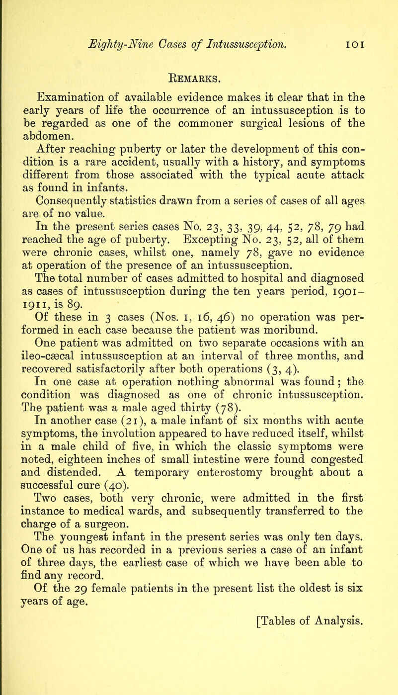 Bemarks. Examination of available evidence makes it clear that in the early years of life the occurrence of an intussusception is to be regarded as one of the commoner surgical lesions of the abdomen. After reaching puberty or later the development of this con- dition is a rare accident, usually with a history, and symptoms different from those associated with the typical acute attack as found in infants. Consequently statistics drawn from a series of cases of all ages are of no value. In the present series cases No. 23, 33, 39, 44, 52, 78, 79 had reached the age of puberty. Excepting No. 23, 52, all of them were chronic cases, whilst one, namely 78, gave no evidence at operation of the presence of an intussusception. The total number of cases admitted to hospital and diagnosed as cases of intussusception during the ten years period, 1901- 1911, is 89. Of these in 3 cases (Nos. 1, 16, 46) no operation was per- formed in each case because the patient was moribund. One patient was admitted on two separate occasions with an ileo-caecal intussusception at an interval of three months, and recovered satisfactorily after both operations (3, 4). In one case at operation nothing abnormal was found; the condition was diagnosed as one of chronic intussusception. The patient was a male aged thirty (78). In another case (21), a male infant of six months with acute symptoms, the involution appeared to have reduced itself, whilst in a male child of five, in which the classic symptoms were noted, eighteen inches of small intestine were found congested and distended. A temporary enterostomy brought about a successful cure (40). Two cases, both very chronic, were admitted in the first instance to medical wards, and subsequently transferred to the charge of a surgeon. The youngest infant in the present series was only ten days. One of us has recorded in a previous series a case of an infant of three days, the earliest case of which we have been able to find any record. Of the 29 female patients in the present list the oldest is six years of age. [Tables of Analysis.