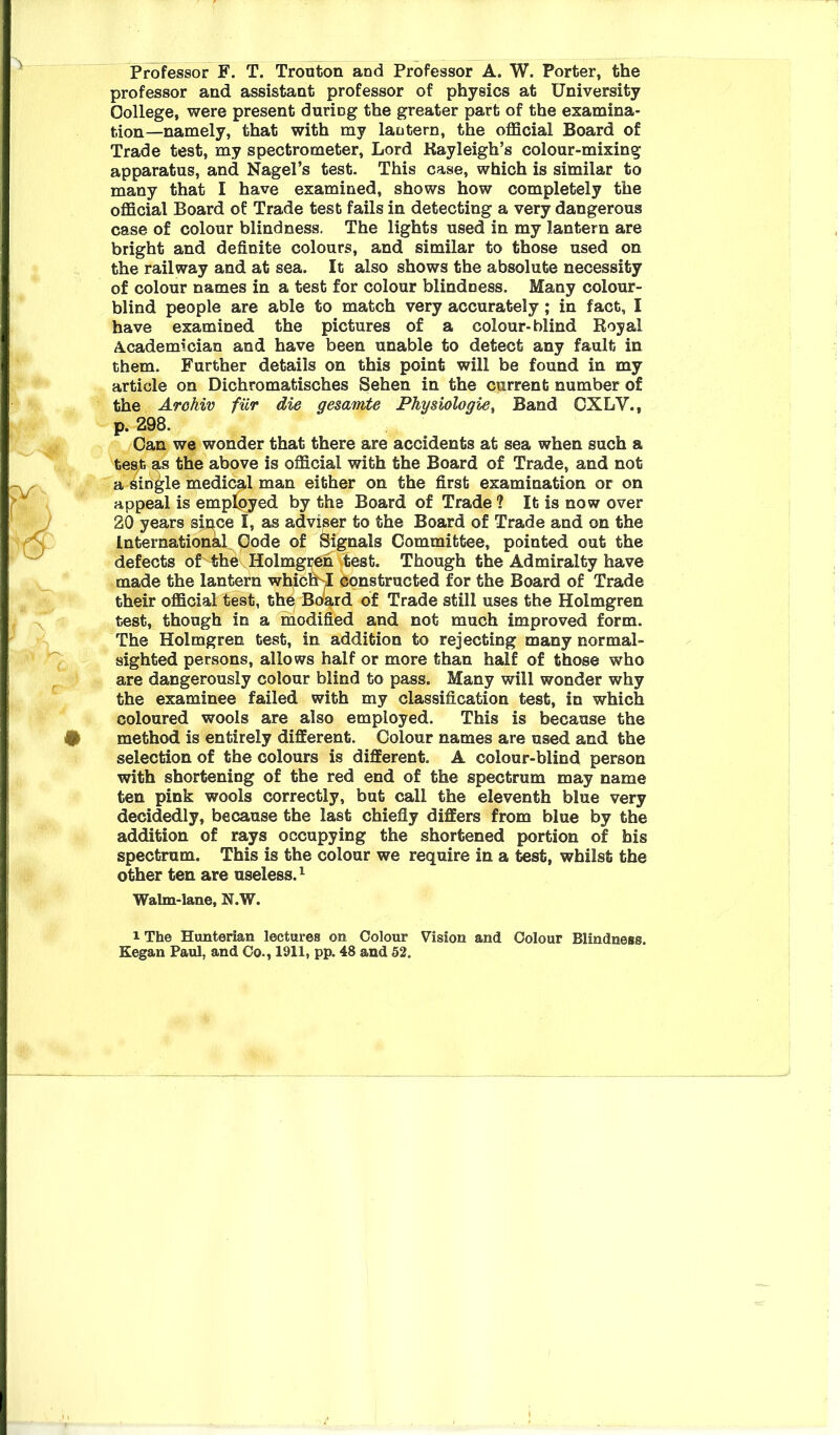 Professor F. T. Trouton and Professor A. W. Porter, the professor and assistant professor of physics at University College, were present during the greater part of the examina- tion—namely, that with my lantern, the official Board of Trade test, my spectrometer. Lord Kayleigh’s colour-mixing apparatus, and Nagel’s test. This case, which is similar to many that I have examined, shows how completely the official Board of Trade test fails in detecting a very dangerous case of colour blindness, The lights used in my lantern are bright and definite colours, and similar to those used on the railway and at sea. It also shows the absolute necessity of colour names in a test for colour blindness. Many colour- blind people are able to match very accurately ; in fact, I have examined the pictures of a colour-blind Royal A.cademician and have been unable to detect any fault in them. Further details on this point will be found in my article on Dichromatisches Sehen in the current number of the Arohiv fiir die gesamte Physiologie, Band CXLV., p. 298. Can we wonder that there are accidents at sea when such a tes^t as the above is official with the Board of Trade, and not a single medical man either on the first examination or on appeal is emplpyed by the Board of Trade? It is now over 20 years smce I, as adviser to the Board of Trade and on the International Code of Signals Committee, pointed out the defects of' the Holmgi^en .test. Though the Admiralty have made the lantern whicfihl constructed for the Board of Trade their official test, the Board of Trade still uses the Holmgren test, though in a modified and not much improved form. The Holmgren test, in addition to rejecting many normal- sighted persons, allows half or more than half of those who ;• are dangerously colour blind to pass. Many will wonder why the examinee failed with my classification test, in which coloured wools are also employed. This is because the # method is entirely different. Colour names are used and the selection of the colours is different. A colour-blind person with shortening of the red end of the spectrum may name ten pink wools correctly, but call the eleventh blue very decidedly, because the last chiefly differs from blue by the addition of rays occupying the shortened portion of his spectrum. This is the colour we require in a test, whilst the other ten are useless.^ Walm-lane, N.W. iThe Hunterian lectures on Colour Vision and Colour Blindness. Kegan Paul, and Co., 1911, pp. 48 and 52.