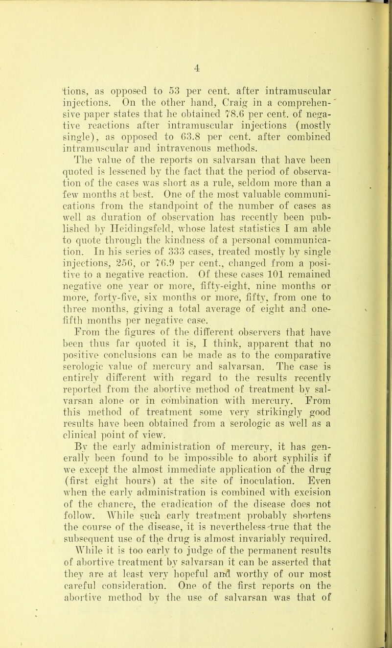 Hons, as opposed to 53 per cent, after intramnscnlar injections. On the other hand, Craig in a comprehen-' sive paper states that he obtained 78.6 per cent, of nega- tive reactions after intramnscnlar injections (mostly single), as opposed to 63.8 per cent, after combined intramnscnlar and intravenons methods. The valne of the reports on salvarsan that have been qnoted is lessened by the fact that the period of observa- tion of the cases was short as a rnle, seldom more than a few months at best. One of the most valuable communi- cations from the standpoint of the number of cases as well as duration of observation has recently been pub- lished by Heidingsfeld, whose latest statistics I am able to quote through the kindness of a personal communica- tion. In his series of 333 cases, treated mostly by single injections, 256, or 76.9 per cent., changed from a posi- tive to a negative reaction. Of these cases 101 remained negative one year or more, fifty-eight, nine months or more, forty-five, six months or more, fifty, from one to three months, giving a total average of eight and one- fifth months per negative case. From the figures of the different observers that have been thus far quoted it is, I think, apparent that no positive conclusions can be made as to the comparative serologic value of mercury and salvarsan. The case is entirely different with regard to the results recently reported from the abortive method of treatment by sal- varsan alone or in combination with mercury. From this method of treatment some very strikingly good results have been obtained from a serologic as well as a clinical point of view. By the early administration of mercury, it has gen- erally been found to be impossible to abort syphilis if we except the almost immediate application of the drug (first eight hours) at the site of inoculation. Even when the early administration is combined with excision of the chancre, the eradication of the disease does not follow. While such early treatment probably shortens the course of the disease, it is nevertheless True that the subsequent use of the drug is almost invariably required. While it is too early to judge of the permanent results of abortive treatment by salvarsan it can be asserted that they are at least very hopeful and worthy of our most careful consideration. One of the first reports on the abortive method bv the use of salvarsan was that of
