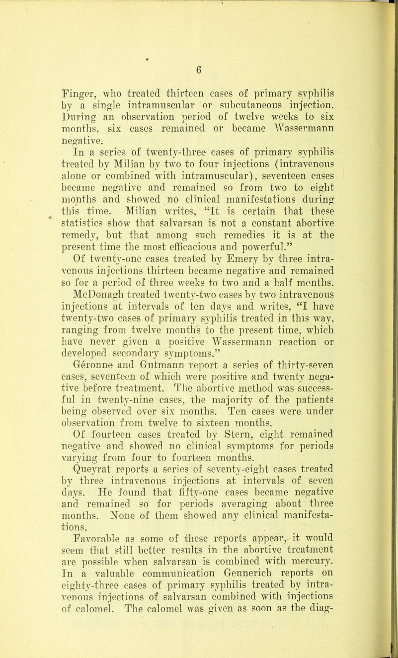 Finger, who treated thirteen cases of primary syphilis by a single intramuscular or subcutaneous injection. During an observation period of twelve weeks to six months, six cases remained or became Wassermann negative. In a series of twenty-three cases of primary syphilis treated by Milian by two to four injections (intravenous alone or combined with intramuscular), seventeen cases became negative and remained so from two to eight months and showed no clinical manifestations during this time. Milian writes, “It is certain that these statistics show that salvarsan is not a constant abortive remedy, but that among such remedies it is at the present time the most efficacious and powerful.” Of twenty-one cases treated by Emery by three intra- venous injections thirteen became negative and remained so for a period of three weeks to two and a half months. McDonagh treated twenty-two cases by two intravenous injections at intervals of ten days and writes, “I have twenty-two cases of primary syphilis treated in this way, ranging from twelve months to the present time, which have never given a positive Wassermann reaction or developed secondary symptoms.” Geronne and Gutmann report a series of thirty-seven cases, seventeen of which were positive and twenty nega- tive before treatment. The abortive method was success- ful in twenty-nine cases, the majority of the patients being observed over six months. Ten cases were under observation from twelve to sixteen months. Of fourteen cases treated by Stern, eight remained negative and showed no clinical symptoms for periods varying from four to fourteen months. Queyrat reports a series of seventy-eight cases treated by three intravenous injections at intervals of seven days. He found that fifty-one cases became negative and remained so for periods averaging about three months. Hone of them showed any clinical manifesta- tions. Favorable as some of these reports appear,Ht would seem that still better results in the abortive treatment are possible wdien salvarsan is combined with mercury. In a valuable communication Gennerich reports on eighty-three cases of primary syphilis treated by intra- venous injections of salvarsan combined with injections of calomel. The calomel was given as soon as the diag-