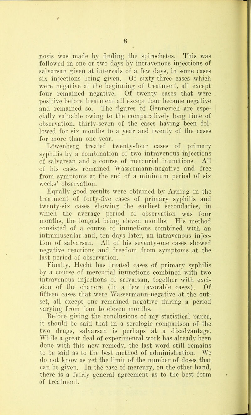 t 8 nosis was made by finding the spirochetes. This was followed in one or two days by intravenous injections of salvarsan given at intervals of a few days, in some cases six injections being given. Of sixty-three cases which were negative at the beginning of treatment, all except four remained negative. Of twenty cases that were positive before treatment all except four became negative and remained so. The figures of Gennerich are espe- cially valuable owing to the comparatively long time of observation, thirty-seven of the cases having been fol- lowed for six months to a year and twenty of the cases for more than one year. Lowenberg treated twenty-four cases of primary syphilis by a combination of two intravenous injections of salvarsa.n and a course of mercurial inunctions. All of his cases remained Wassermann-negative and free from symptoms at the end of a minimum period of six weeks’ observation. Equally good results were obtained by Arning in the treatment of forty-five cases of primary syphilis and twenty-six cases showing the earliest secondaries, in which the average period of observation was four months, the longest being eleven months. His method consisted of a course of inunctions combined with an intramuscular and, ten days later, an intravenous injec- tion of salvarsan. All of his seventy-one cases showed negative reactions and freedom from symptoms at the last period of observation. Finally, Hecht has treated cases of primary syphilis by a course of mercurial inunctions combined with two intravenous injections of salvarsan, together with exci- sion of the chancre (in a few favorable cases). Of fifteen cases that were Wassermann-negative at the out- set, all except one remained negative during a period varying from four to eleven months. Before giving the conclusions of my statistical paper, it should be said that in a serologic comparison of the two drugs, salvarsan is perhaps at a disadvantage. While a great deal of experimental work has already been done with this new remedy, the last word still remains to be said as to the best method of administration. We do not know as yet the limit of the number of doses that can be given. In the case of mercury, on the other hand, there is a fairly general agreement as to the best form of treatment.