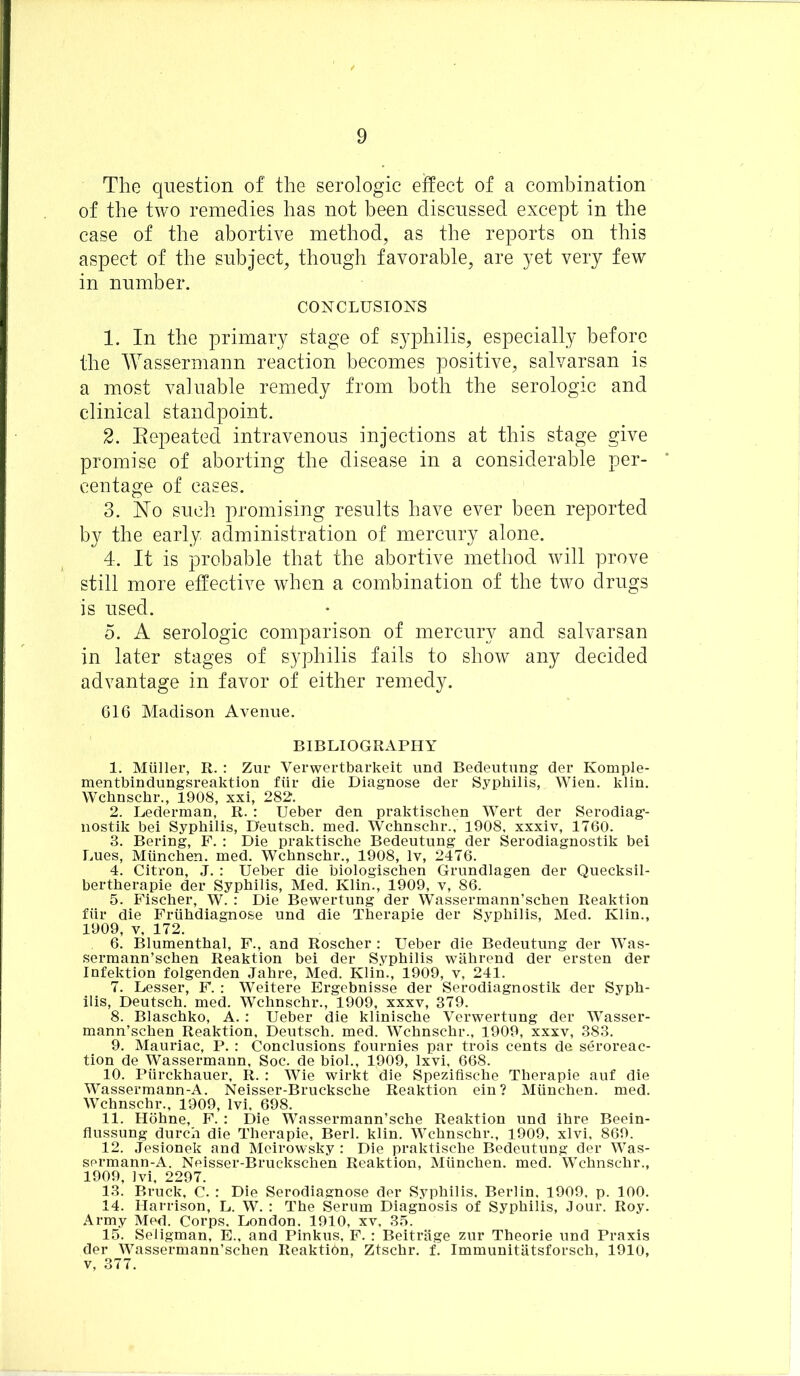 The question of the serologic effect of a combination of the two remedies has not been discussed except in the case of the abortive method, as the reports on this aspect of the subject, though favorable, are yet very few in number. CONCLUSION'S 1. In the primary stage of syphilis, especially before the Wassermann reaction becomes positive, salvarsan is a most valuable remedy from both the serologic and clinical standpoint. 2. Eepeated intravenous injections at this stage give promise of aborting the disease in a considerable per- centage of cases. 3. No such promising results have ever been reported by the early administration of mercury alone. 4. It is probable that the abortive method will prove still more effective w7hen a combination of the two drugs is used. 5. A serologic comparison of mercury and salvarsan in later stages of syphilis fails to show any decided advantage in favor of either remedy. 616 Madison Avenue. BIBLIOGRAPHY 1. Muller, R. : Zur Verwertbarkeit und Bedeutung der Komple- mentbindungsreaktion fur die Diagnose der Syphilis, Wien. klin. Wchnsclir., 1908, xxi, 282. 2. Lederman, R. : Ueber den praktischen Wert der Serodiag- nostik bei Syphilis, Deutsch. med. Wchnschr., 1908, xxxiv, 1760. 3. Bering, F. : Die praktische Bedeutung der Serodiagnostik bei Lues, Miinchen. med. Wchnschr., 1908, lv, 2476. 4. Citron, J. : Ueber die biologischen Grundlagen der Quecksil- bertherapie der Syphilis, Med. Klin., 1909, v, 86. 5. Fischer, W. : Die Bewertung der Wassermann’schen Reaktion fiir die Friihdiagnose und die Therapie der Syphilis, Med. Klin., 1909, y, 172. 6. Blumenthal, F., and Roscher : Ueber die Bedeutung der Was- sermann’schen Reaktion bei der Syphilis wahrend der ersten der Infektion folgenden Jahre, Med. Klin., 1909, v, 241. 7. Lesser, F. : Weitere Ergebnisse der Serodiagnostik der Syph- ilis, Deutsch. med. Wchnschr., 1909, xxxv, 379. 8. Blaschko, A. : Ueber die klinische Verwertung der Wasser- mann’schen Reaktion, Deutsch. med. Wchnschr., 1909, xxxv, 383. 9. Mauriac, P. : Conclusions fournies par trois cents de seroreac- tion de Wassermann, Soc. de biol., 1909, Ixvi, 668. 10. Piirckhauer, R. : Wie wirkt die Spezifische Therapie auf die Wassermann-A. Neisser-Brucksche Reaktion ein ? Miinchen. med. Wchnschr., 1909, lvi, 698. 11. Hohne, F. : Die Wassermann’sche Reaktion und ihre Beein- flussung durch die Therapie, Berl. klin. Wchnschr., 1909, xlvi, 869. 12. Jesionek and Meirowsky : Die praktische Bedeutung der Was- sermann-A. Neisser-Bruckschen Reaktion, Miinchen. med. Wchnschr., 1909, lvi, 2297. 13. Bruck, C. : Die Serodiagnose der Syphilis. Berlin. 1909, p. 100. 14. Harrison, L. W. : The Serum Diagnosis of Syphilis, Jour. Roy. Army Med. Corps. London. 1910, xv, 35. 15. Seligman, E., and Pinkus, F. : Beitrhge zur Theorie und Praxis der Wassermann’schen Reaktion, Ztschr. f. Immunitatsforsch, 1910, v, 377.