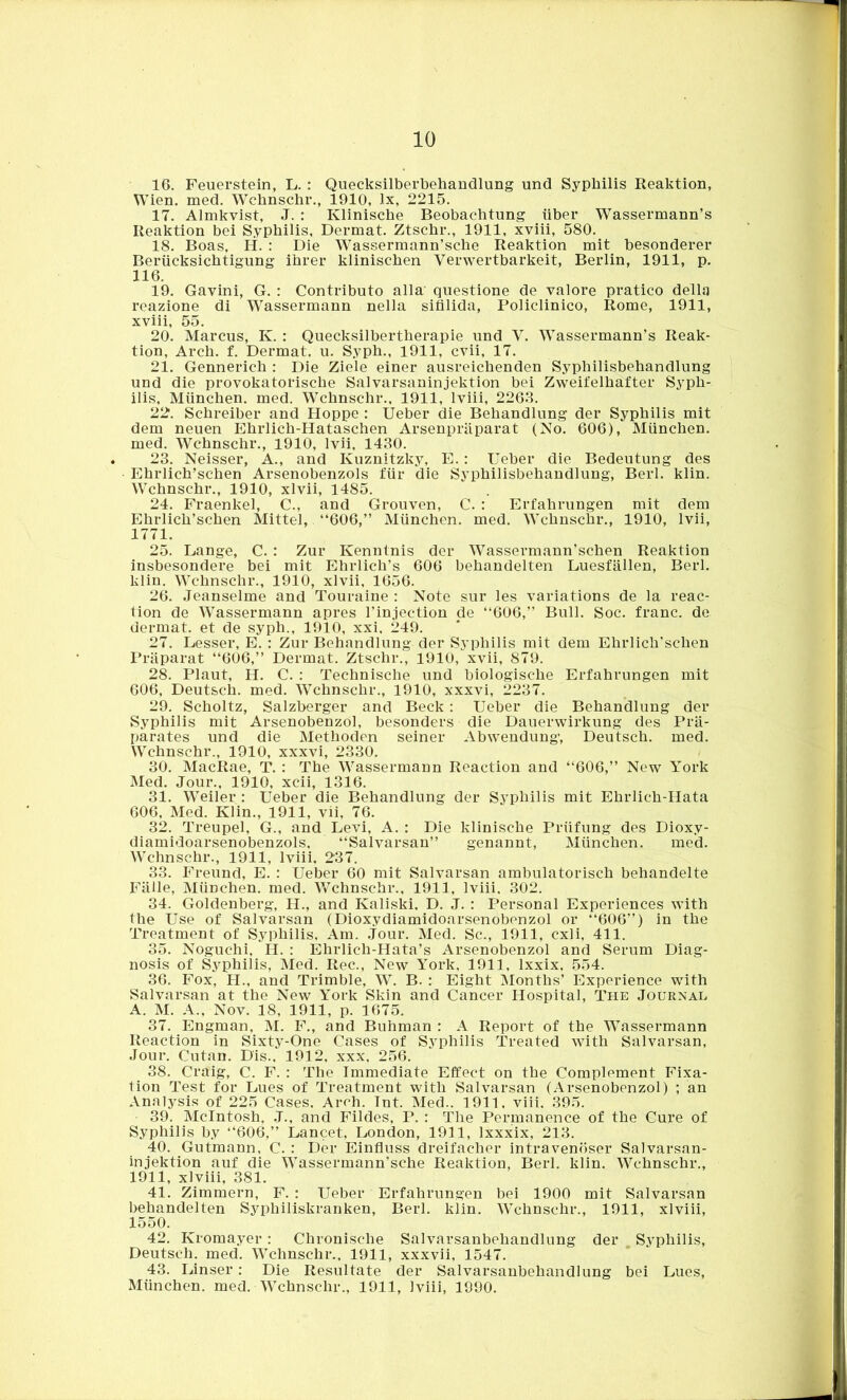 16. Feuerstein, L. : Quecksilberbehandlung und Syphilis Reaktion, Wien. med. Wchnschr., 1910, lx, 2215. 17. Almkvist, J. : Klinische Beobachtung iiber Wassermann’s Reaktion bei Syphilis, Dermat. Ztschr., 1911, xviii, 580. 18. Boas, H. : Die Wassermann’sche Reaktion mit besonderer Beriicksichtigung ihrer klinischen Verwertbarkeit, Berlin, 1911, p. 116. 19. Gavini, G. : Contributo alia questione de valore pratico della reazione di Wassermann nella sifllida, Policlinico, Rome, 1911, xviii, 55. 20. Marcus, Iv. : Quecksilbertherapie und V. Wassermann’s Reak- tion, Arch. f. Dermat, u. Syph., 1911, cvii, 17. 21. Gennerich : Die Ziele einer ausreichenden Syphilisbehandlung und die provokatorische Salvarsaninjektion bei Zweifelhafter Syph- ilis, Miinchen. med. Wchnschr., 1911, lviii, 2263. 22. Schreiber and Hoppe : Ueber die Behandlung del* Syphilis mit dem neuen Ehrlich-Hataschen Arsenpriiparat (No. 606), Miinchen. med. Wchnschr., 1910, lvii, 1430. 23. Neisser, A., and Kuznitzky, E.: Ueber die Bedeutung des Ehrlich’sehen Arsenobenzols fur die Syphilisbehandlung, Berl. klin. Wchnschr., 1910, xlvii, 1485. 24. Fraenkel, C., and Grouven, C. : Erfahrungen mit dem Ehrlich’schen Mittel, “606,” Miinchen. med. Wchnschr., 1910, lvii, 1771. 25. Lange, C. : Zur Kenntnis der Wassermann’schen Reaktion insbesondere bei mit Ehrlich’s 606 behandelten Luesfallen, Berl. klin. Wchnschr., 1910, xlvii, 1656. 26. Jeanselme and Touraine : Note sur les variations de la reac- tion de Wassermann apres l’injection de “606,” Bull. Soc. franc, de dermat. et de syph., 1910, xxi, 249. 27. Lesser, E. : Zur Behandlung der Syphilis mit dem Ehrlich’schen Praparat “606,” Dermat. Ztschr., 1910, xvii, 879. 28. Plaut, H. C. : Technische und biologische Erfahrungen mit 606, Deutsch. med. Wchnschr., 1910, xxxvi, 2237. 29. Scholtz, Salzberger and Beck: Ueber die Behandlung der Syphilis mit Arsenobenzol, besonders die Dauerwirkung des Pra- parates und die Methoden seiner Abwendung, Deutsch. med. Wchnschr., 1910, xxxvi, 2330. 30. MacRae, T. : The Wassermann Reaction and “606,” New York Med. Jour., 1910, xcii, 1316. 31. Weiler : Ueber die Behandlung der Syphilis mit Ehrlieli-Hata 606, Med. Klin., 1911, vii, 76. 32. Treupel, G., and Levi, A. : Die klinische Priifung des Dioxy- diamidoarsenobenzols, “Salvarsan” genannt, Miinchen. med. Wchnschr., 1911, lviii, 237. 33. Freund, E. : Ueber 60 mit Salvarsan ambulatorisch behandelte Falle, Miinchen. med. Wchnschr., 1911, lviii. 302. 34. Goldenberg, H., and Kaliski. D. J. : Personal Experiences with the Use of Salvarsan (Dioxydiamidoarsenobenzol or 606”) in the Treatment of Syphilis, Am. Jour. Med. Sc., 1911, cxli, 411. 35. Noguchi, II. : Ehrlich-Hata’s Arsenobenzol and Serum Diag- nosis of Syphilis, Med. Rec., New York, 1911, lxxix, 554. 36. Fox, H., and Trimble, W. B. : Eight Months’ Experience with Salvarsan at the New York Skin and Cancer Hospital, The Journal A. M. A., Nov. 18, 1911, p. 1675. 37. Engman, M. F., and Buhman : A Report of the Wassermann Reaction in Sixty-One Cases of Syphilis Treated with Salvarsan, Jour. Cutan. D'is., 1912, xxx, 256. 38. Craig, C. F. : The Immediate Effect on the Complement Fixa- tion Test for Lues of Treatment with Salvarsan (Arsenobenzol) ; an Analysis of 225 Cases. Arch. Int. Med.. 1911, viii, 395. 39. McIntosh, .J., and Fildes, P. : The Permanence of the Cure of Syphilis by “606,” Lancet, London, 1911, lxxxix, 213. 40. Gutmann, C. : Der Einfluss dreifacher intravenoser Salvarsan- injektion auf die WTassermann’sche Reaktion, Berl. klin. Wchnschr., 1911, xlviii, 381. 41. Zimmern, F. : Ueber Erfahrungen bei 1900 mit Salvarsan behandelten Syphiliskranken, Berl. klin. Wchnschr., 1911, xlviii, 1550. 42. Kromayer : Chronische Salvarsanbehandlung der , Syphilis, Deutsch. med. Wchnschr., 1911, xxxvii, 1547. 43. Linser: Die Resultate der Salvarsanbehandlung bei Lues, Miinchen. med. Wchnschr., 1911, lviii, 1990.
