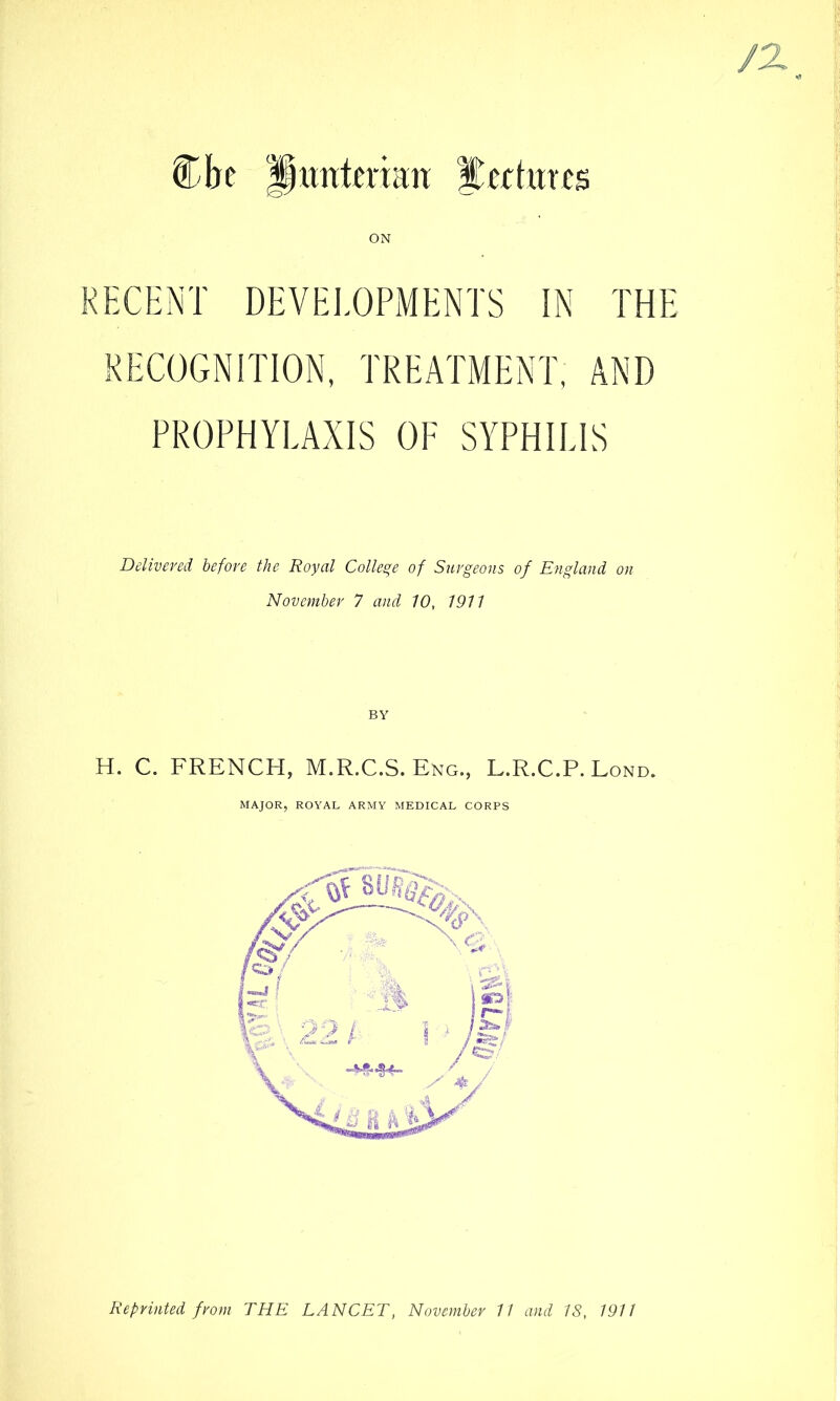 /X untcnan Eccfares RECENT DEVELOPMENTS IN THE RECOGNITION, TREATMENT, AND PROPHYLAXIS OF SYPHILIS Delivered before the Royal College of Surgeons of England on November 7 and 10, 1911 BY H. C. FRENCH, M.R.C.S. Eng., L.R.C.P. Lond. MAJOR, ROYAL ARMY MEDICAL CORPS Reprinted from THE LANCET, November 11 and 18, 1911